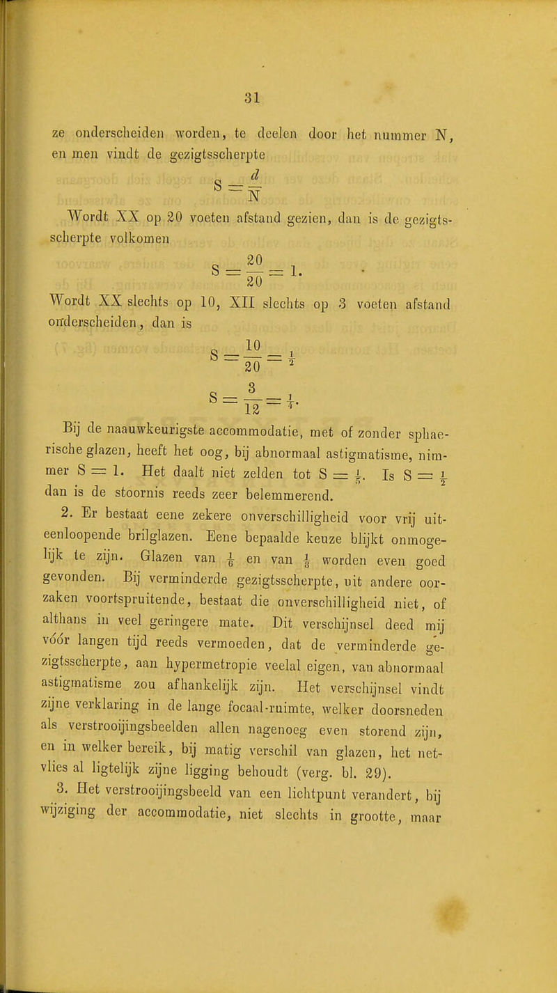 ze onderscheiden worden, te dcelen door het nummer N, en men vindt de gczigtsscherpte Wordt XX op 30 voeten afstand gezien, dan is de gczigts- scherpte volkomen S - - 1 Wordt XX slechts op 10, XII slechts op 3 voeten afstand orrderscheiden, dan is 20 ' 12 ^ Bij de naauwkeurigste accommodatie, met of zonder sphae- rische glazen, heeft het oog, bij abnormaal astigmatisme, nim- mer S =r 1. Het daalt niet zelden tot S = i. Is S = i dan is de stoornis reeds zeer belemmerend. 2. Er bestaat eene zekere onverschilligheid voor vrij uit- eenloopende brilglazen. Eene bepaalde keuze blijkt onmoge- lijk te zijn. Glazen van i en van i worden even goed gevonden. Bij verminderde gczigtsscherpte, uit andere oor- zaken voortspruitende, bestaat die onverschilligheid niet, of althans in veel geringere mate. Dit verschijnsel deed mij vddr langen tijd reeds vermoeden, dat de verminderde ge- zigtsscherpte, aan hypermetropie veelal eigen, van abnormaal astigmatisme zou afhankelijk zijn. Het verschijnsel vindt zijne verklaring in de lange focaal-ruimte, welker doorsneden als verstrooijingsbeelden allen nagenoeg even storend zijn, en in welker bereik, bij matig verschil van glazen, het net- vlies al ligtelijk zijne ligging behoudt (verg. bl. 29). 3. Het verstrooijingsbeeld van een lichtpunt verandert, bij wijziging der accommodatie, niet slechts in grootte, maar
