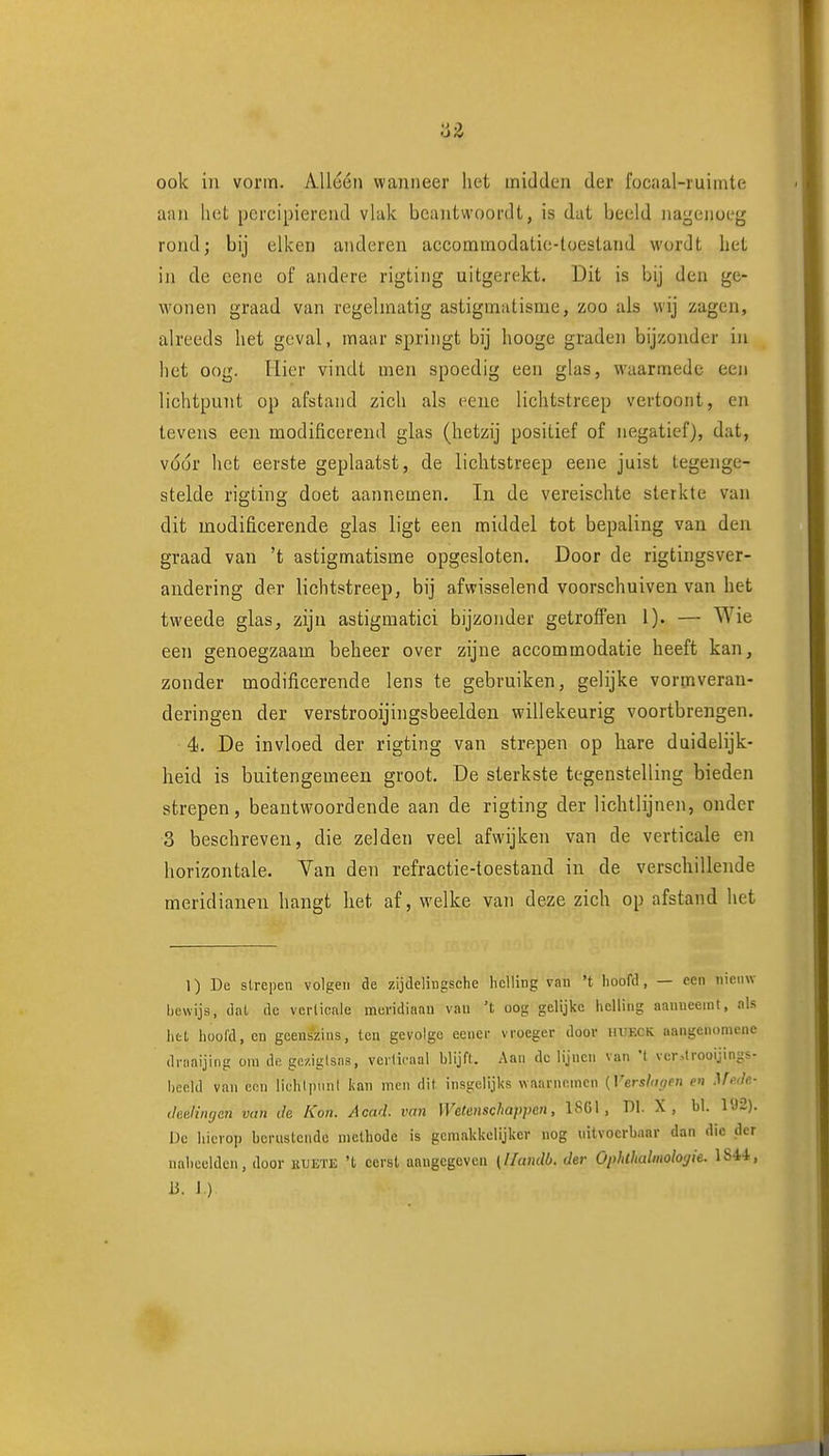 'Ó-Z ook in vorm. Allóén wanneer het midden der focaal-ruimte aan liiit porcipierend vlak beantwoordt, is dat beeld nagenoeg rondj bij eiken anderen accommodatic-lüesland wordt het in de eene of andere rigting uitgerekt. Dit is bij den ge- wonen graad van regelmatig astigmatisme, zoo als wij zagen, alreeds het geval, maar springt bij hooge graden bijzonder in het oog. Hier vindt men spoedig een glas, waarmede een lichtpunt op afstand zich als eene lichtstreep vertoont, en tevens een modificerend glas (hetzij positief of negatief), dat, voor het eerste geplaatst, de lichtstreep eene juist tegenge- stelde rigting doet aannemen. In de vereischte sterkte van dit modificerende glas ligt een middel tot bepaling van den graad van 't astigmatisme opgesloten. Door de rigtingsver- andering der lichtstreep, bij afwisselend voorschuiven van het tweede glas, zijn astigmatici bijzonder getroffen 1). — Wie een genoegzaam beheer over zijne accommodatie heeft kan, zonder modificerende lens te gebruiken, gelijke vormveran- deringen der verstrooijingsbeelden willekeurig voortbrengen. 4. De invloed der rigting van strepen op hare duidelijk- heid is buitengemeen groot. De sterkste tegenstelling bieden strepen, beantwoordende aan de rigting der lichtlijnen, onder 3 beschreven, die zelden veel afwijken van de verticale en horizontale. Van den refractie-toestand in de verschillende meridianen hangt het af, welke van deze zich op afstand het 1) De slrepen volgen de zijdelingsche helling van 't hoofd, — een nieuw bewijs, dal de verticale meridiaan vau 't oog gelijke helling aanneemt, als htl huol'd, en geenszins, ten gevolge eencr vroeger door hi'KCK aangcnomcne draaijing om de gc/.ig(sas, verticaal blijft. Aan de lijnen van t ver,lrooijings- l)eeUl van eon lichtimnl kan men dit. insgelijks waarnemen {Versionen e» .lA.v/fi- (leeluKjen vim tie Kon. Acad. van Wetenschappen, ISGl, Dl. X , bl. 192). De hicroj) berustende methode is gemakkelijker nog nitvocrbaar dan die der naheelden, door huete 't eerst anugegcvcii (llandb. der OplUhalmologie. li. l.)