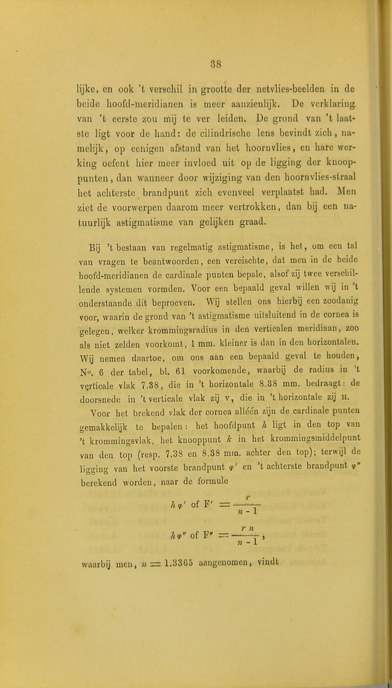 lijke, en ook 't verschil in grootte der netvlies-beelden in de beide hoofd-meridianen is meer aanzienlijk. De verklaring, van 'fc eerste zou mij te ver leiden. De grond van 't laat- ste ligt voor de hand: de cilindrische lens bevindt zich, na- melijk, op eenigen afstand van het hoornvlies, en hafe wer- king oefent hier meer invloed uit op de ligging der knoop- punten , dan wanneer door wijziging van den hoornvlies-straal het achterste brandpunt zich evenveel verplaatst had. Men ziet de voorwerpen daarom meer vertrokken, dan bij een na- tuurlijk astigmatisme van gelijken graad. Bij 't bestaan van regelmatig astigmatisme, is het, om ecu tal van vragen te beantwoorden, een vereischte, dat men in de beide hoofd-meridianen de cardinale punten bepale, alsof zij twee verscliil- lende systemen vormden. Voor een bepaald geval willen wij in 't onderstaande dit beproeven. Wij stellen ons hierbij een zoodanig voor, waarin de grond van 't astigmatisme uitsluitend in de cornea is gelegen, welker krommingsradius in den verticalen meridiaan, zoo als niet zelden voorkomt, 1 mm. kleiner is dan in den horizontalen. Wij nemen daartoe, om ons aan een bepaald geval te houden, N». 6 der tabel, bl. 61 voorkomende, waarbij de radius in 't VQrticale vlak 7.38, die in 't horizontale 8.38 mm. bedraagt: de doorsnede in 't verticale vlak zij v, die in 't horizontale zij h. Voor het brekend vlak der cornea alléén zijn de cardinale punlea gemakkelijk te bepalen: het hoofdpunt /* ligt in den top van 't krommingsvlak, het knooppunt k in het krommingsmiddelpunt van den top (resp. 7.38 en 8.38 mm. achter den top); terwijl de lio-o-ino' van het voorste brandpunt <p' en 't achterste brandpunt berekend worden, naar de formule hq.' of F' =— ?«-1 . ^ » IKP of F» = n - \ waarbij men, ?i = 1.3365 aangenomen, vindt