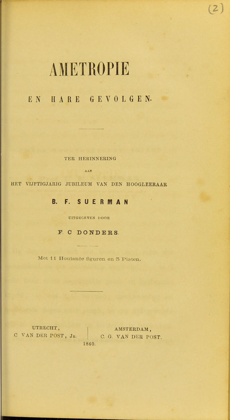 AMETROPIE EN HARE GEVOLGEN. TER HERINNERING AAK HET VIJFTIGJAIIIG JUBILEUM VAN DEN HOOGLEERAAR B. F. SUERMAN CITGEGBVEN IJOOR F C DONDERS. Met 11 lïoutsnêe figuren en 3 Platen. UTRECHT, C VAN DER POST , Jr, AMSTERDAM, C. G. VAN DliR POST. 1860.