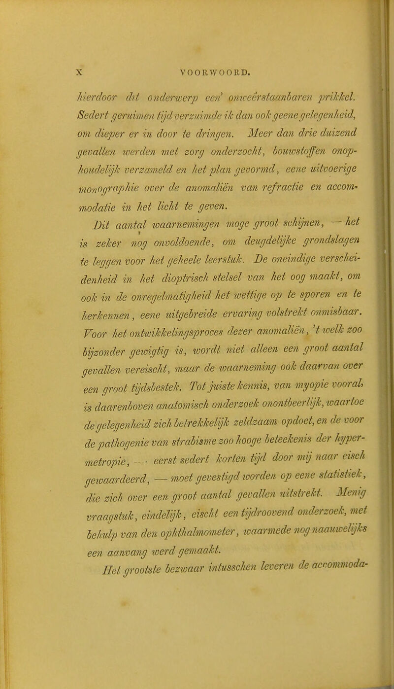 hierdoor dit onderwerp eeri oniveérataanharen imhhel. Sedert geruimeii tijdverzuimde ik dan oohgeenegelegenheid, om dieper er in door te dringen. Meer dan drie duizend gevallen toerden met zorg onderzocht, bouwstoffen onop- houdelijk verzameld en het plan gevormd, eene uitvoerige monographie over de anomaliën van refractie en accom- modatie in het licht te geven. Dit aantal waarnemingen moge groot schijnen, — het is zeker nog onvoldoende, om deugdelijke grondslagen te leggen voor het geheele leerstuk. Be oneindige verschei- denheid in het dioptrisch stelsel van het oog maakt, om ook in de onregelmatigheid het wettige op te sporen en te herkennen, eene uitgebreide ervaring volstrekt onmisbaar. Voor het ontiüikkelingsproces dezer anomaliën, Hioelkzoo hijzonder geioigtig is, wordt niet alleen een groot aantal gevallen vereischt, maar de waarneming ook daarvan over een groot tijdsbestek. Tot juiste kennis, van myopie vooral is daarenboven anatomisch onderzoek onontbeerlijk, waartoe de gelegenheid zich belrekkeUjk zeldzaam opdoet, en de voor depathogenie van sfrabisme zoo hooge beteekenis der hyper- metropie, - - eerst sedert korten tijd door mij naar eisch geioaardeerd, — moet gevestigd loorden op eene statistiek, die zich over een groot aantal gevallen uitstrekt. Menig vraagstuk, eindeVjk, eischt een tijdroovend onderzoek, met behulp van den ophthalmometer, waarmede nog naamcelijks een aanvang werd gemaakt. Helgrootste bezioaar intusschen leveren de accommoda-