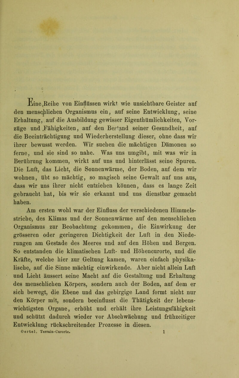 EinerReihe von Einflüssen wirkt wie unsichtbare Geister auf den menschlichen Organismus ein, auf seine Entwicklung, seine Erhaltung, auf die Ausbildung gewisser Eigenthümlichkeiten, Vor- züge und Fähigkeiten, auf den Bestand seiner Gesundheit, auf die Beeinträchtigung und Wiederherstellung dieser, ohne dass wir ihrer bewusst werden. Wir suchen die mächtigen Dämonen so ferne, und sie sind so nahe. Was uns umgibt, mit was wir in Berührung kommen, wirkt auf uns und hinterlässt seine Spuren. Die Luft, das Licht, die Sonnenwärme, der Boden, auf dem wir wohnen, übt so mächtig, so magisch seine Gewalt auf uns aus, dass wir uns ihrer nicht entziehen können, dass es lange Zeit gebraucht hat, bis wir sie erkannt und uns dienstbar gemacht haben. Am ersten wohl war der Einfluss der verschiedenen Himmels- striche, des Klimas und der Sonnenwärme auf den menschlichen Organismus zur Beobachtung gekommen, die Einwirkung der grösseren oder geringeren Dichtigkeit der Luft in den Niede- rungen am Gestade des Meeres und auf den Höhen und Bergen. So entstanden die klimatischen Luft- und Höhencurorte, und die Kräfte, welche hier zur Geltung kamen, waren einfach physika- lische, auf die Sinne mächtig einwirkende. Aber nicht allein Luft und Licht äussert seine Macht auf die Gestaltung und Erhaltung des menschlichen Körpers, sondern auch der Boden, auf dem er sich bewegt, die Ebene und das gebirgige Land formt nicht nur den Körper mit, sondern beeinflusst die Thätigkeit der lebens- wichtigsten Organe, erhöht und erhält ihre Leistungsfähigkeit und schützt dadurch wieder vor Abschwächung und frühzeitiger Entwicklung rückschreitender Prozesse in diesen.