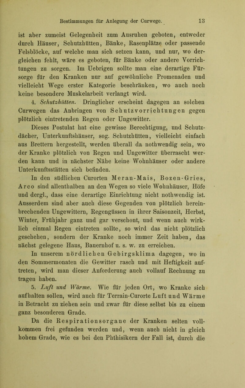 ist aber zumeist Gelegenheit zum Ausruhen geboten, entweder durch Häuser, Schutzhütten, Bänke, Rasenplätze oder passende Felsblöcke, auf welche man sich setzen kann, und nur, wo der- gleichen fehlt, wäre es geboten, für Bänke oder andere Vorrich- tungen zu sorgen. Im Uebrigen sollte man eine derartige Für- sorge für den Kranken nur auf gewöhnliche Promenaden und vielleicht Wege erster Kategorie beschränken, wo auch noch keine besondere Muskelarbeit verlangt wird. 4. Schutzhütten. Dringlicher erscheint dagegen an solchen Curwegen das Anbringen von Schutzvorrichtungen gegen plötzlich eintretenden Regen oder Ungewitter. Dieses Postulat hat eine gewisse Berechtigung, und Schutz- dächer, Unterkunftshäuser, sog. Schutzhütten, vielleicht einfach aus Brettern hergestellt, werden überall da nothwendig sein, wo der Kranke plötzlich von Regen und Ungewitter überrascht wer- den kann und in nächster Nähe keine Wohnhäuser oder andere Unterkunftsstätten sich befinden. In den südlichen Curorten Mer an-Mais, Bozen-Gries, Arco sind allenthalben an den Wegen so viele Wohnhäuser, Höfe und dergl., dass eine derartige Einrichtung nicht nothwendig ist. Ausserdem sind aber auch diese Gegenden von plötzlich herein- brechenden Ungewittern, Regengüssen in ihrer Saisonzeit, Herbst, Winter, Frühjahr ganz und gar verschont, und wenn auch wirk- lich einmal Regen eintreten sollte, so wird das nicht plötzlich geschehen, sondern der Kranke noch immer Zeit haben, das nächst gelegene Haus, Bauernhof u. s. w. zu erreichen. In unserem nördlichen Gebirgsklima dagegen, wo in den Sommermonaten die Gewitter rasch und mit Heftigkeit auf- treten, wird man dieser Anforderung auch vollauf Rechnung zu tragen haben. 5. Luft und Wärme. Wie für jeden Ort, wo Kranke sich auf halten sollen, wird auch für Terrain-Curorte Luft und Wärme in Betracht zu ziehen sein und zwar für diese selbst bis zu einem ganz besonderen Grade. Da die Respirationsorgane der Kranken selten voll- kommen frei gefunden werden und, wenn auch nicht in gleich hohem Grade, wie es bei den Phthisikern der Fall ist, durch die