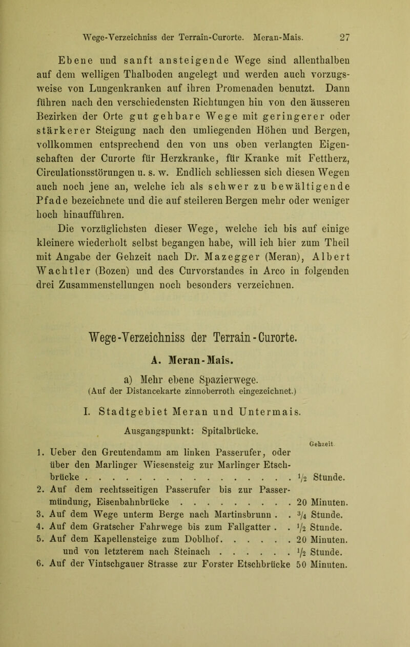 Ebene und sanft ansteigende Wege sind allenthalben auf dem welligen Thalboden angelegt und werden auch vorzugs- weise von Lungenkranken auf ihren Promenaden benutzt Dann führen nach den verschiedensten Richtungen hin von den äusseren Bezirken der Orte gut gehbare Wege mit geringerer oder stärkerer Steigung nach den umliegenden Höhen und Bergen, vollkommen entsprechend den von uns oben verlangten Eigen- schaften der Curorte für Herzkranke, für Kranke mit Fettherz, Circulationsstörungen u. s. w. Endlich schliessen sich diesen Wegen auch noch jene an, welche ich als schwer zu bewältigende Pfade bezeichnete und die auf steileren Bergen mehr oder weniger hoch hinaufführen. Die vorzüglichsten dieser Wege, welche ich bis auf einige kleinere wiederholt selbst begangen habe, will ich hier zum Theil mit Angabe der Gehzeit nach Dr. Mazegger (Meran), Albert W a c h 11 e r (Bozen) und des Curvorstandes in Arco in folgenden drei Zusammenstellungen noch besonders verzeichnen. Wege-Yerzeichniss der Terrain-Curorte. A. Meran-Mais. a) Mehr ebene Spazierwege. (Auf der Distancekarte zinnoberrote eingezeichnet.) I. Stadtgebiet Meran und Untermais. Ausgangspunkt: Spitalbrücke. Gehzeit. 1. Ueber den Greutendamm am linken Passerufer, oder über den Marlinger Wiesensteig zur Marlinger Etsch- brücke V2 Stunde. 2. Auf dem rechtsseitigen Passerufer bis zur Passer- mündung, Eisenbahnbrücke 20 Minuten. 3. Auf dem Wege unterm Berge nach Martinsbrunn . . % Stunde. 4. Auf dem Gratscher Fahrwege bis zum Fallgatter . . J/2 Stunde. 5. Auf dem Kapellensteige zum Doblhof 20 Minuten. und von letzterem nach Steinach ^ Stunde. 6. Auf der Vintschgauer Strasse zur Förster Etschbrücke 50 Minuten.