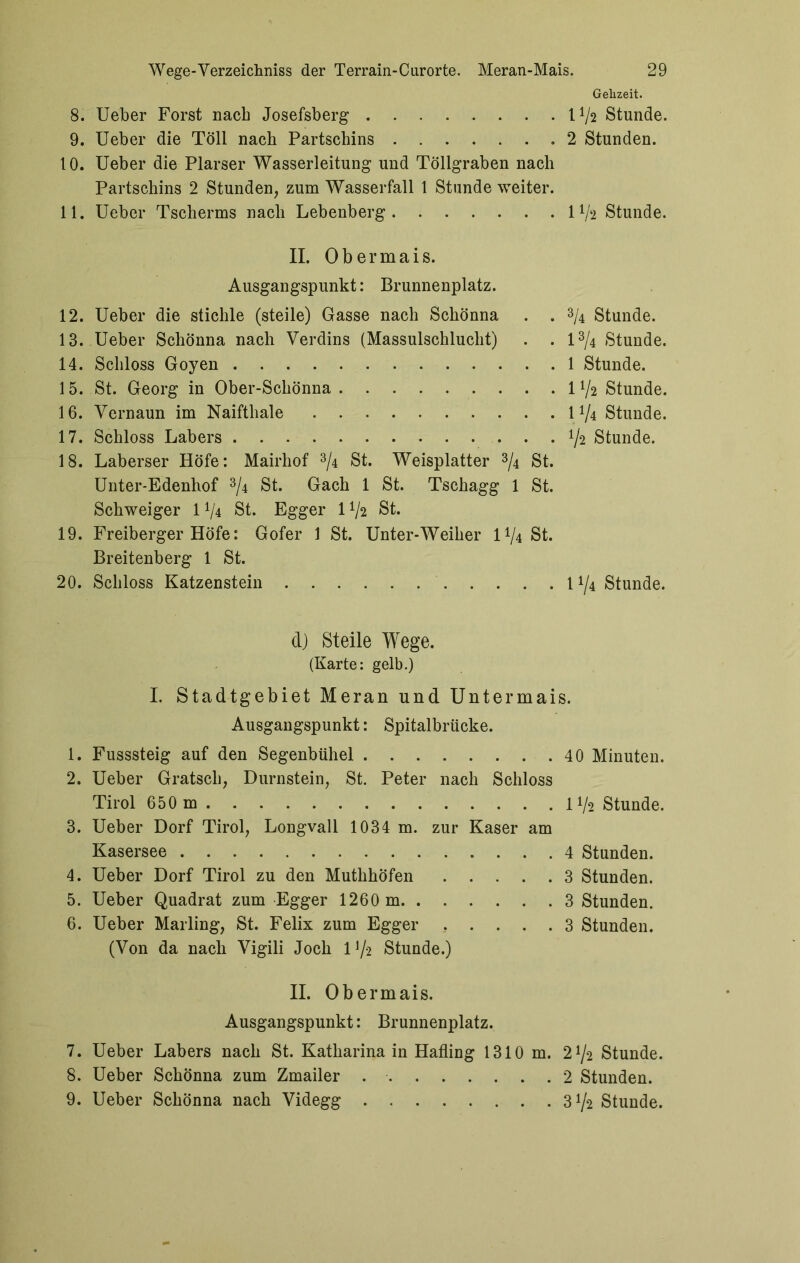 Gehzeit. 8. Ueber Forst nach Josefsberg IV2 Stunde. 9. Ueber die Toll nach Partschins 2 Stunden. 10. Ueber die Plarser Wasserleitung und Töllgraben nach Partschins 2 Stunden, zum Wasserfall 1 Stunde weiter. 11. Ueber Tscherms nach Lebenberg 11/2 Stunde. II. Obermais. Ausgangspunkt: Brunnenplatz. 12. Ueber die stichle (steile) Gasse nach Schönna . . % Stunde. 13. Ueber Schönna nach Verdins (Massulschluclit) . . 1% Stunde. 14. Schloss Goyen 1 Stunde. 15. St. Georg in Ober-Schönna 1 V2 Stunde. 16. Vernaun im Naiftliale 1 V4 Stunde. 17. Schloss Labers ... ^2 Stunde. 18. Laberser Höfe: Mairhof 3/4 St. Weisplatter 3/4 St. Unter-Edenhof 3/4 St. Gach 1 St. Tschagg 1 St. Schweiger 1*/4 St. Egger 1V2 St. 19. Freiberger Höfe: Gofer 1 St. Unter-Weiher 1^4 St. Breitenberg 1 St. 20. Schloss Katzenstein 11/4 Stunde. d) Steile Wege. (Karte: gelb.) I. Stadtgebiet Meran und Untermais. Ausgangspunkt: Spitalbrücke. 1. Fusssteig auf den Segenbühel 40 Minuten. 2. Ueber Grätsch, Dürnstein, St. Peter nach Schloss Tirol 650 m 11/2 Stunde. 3. Ueber Dorf Tirol, Longvall 1034 m. zur Kaser am Kasersee 4 Stunden. 4. Ueber Dorf Tirol zu den MuthhÖfen 3 Stunden. 5. Ueber Quadrat zum Egger 1260 m 3 Stunden. 6. Ueber Mailing, St. Felix zum Egger ..... 3 Stunden. (Von da nach Vigili Joch 1 ^2 Stunde.) II. Obermais. Ausgangspunkt: Brunnenplatz. 7. Ueber Labers nach St. Katharina in Halling 1310 m. 2^2 Stunde. 8. Ueber Schönna zum Zmailer 2 Stunden. 9. Ueber Schönna nach Videgg 3 V2 Stunde.