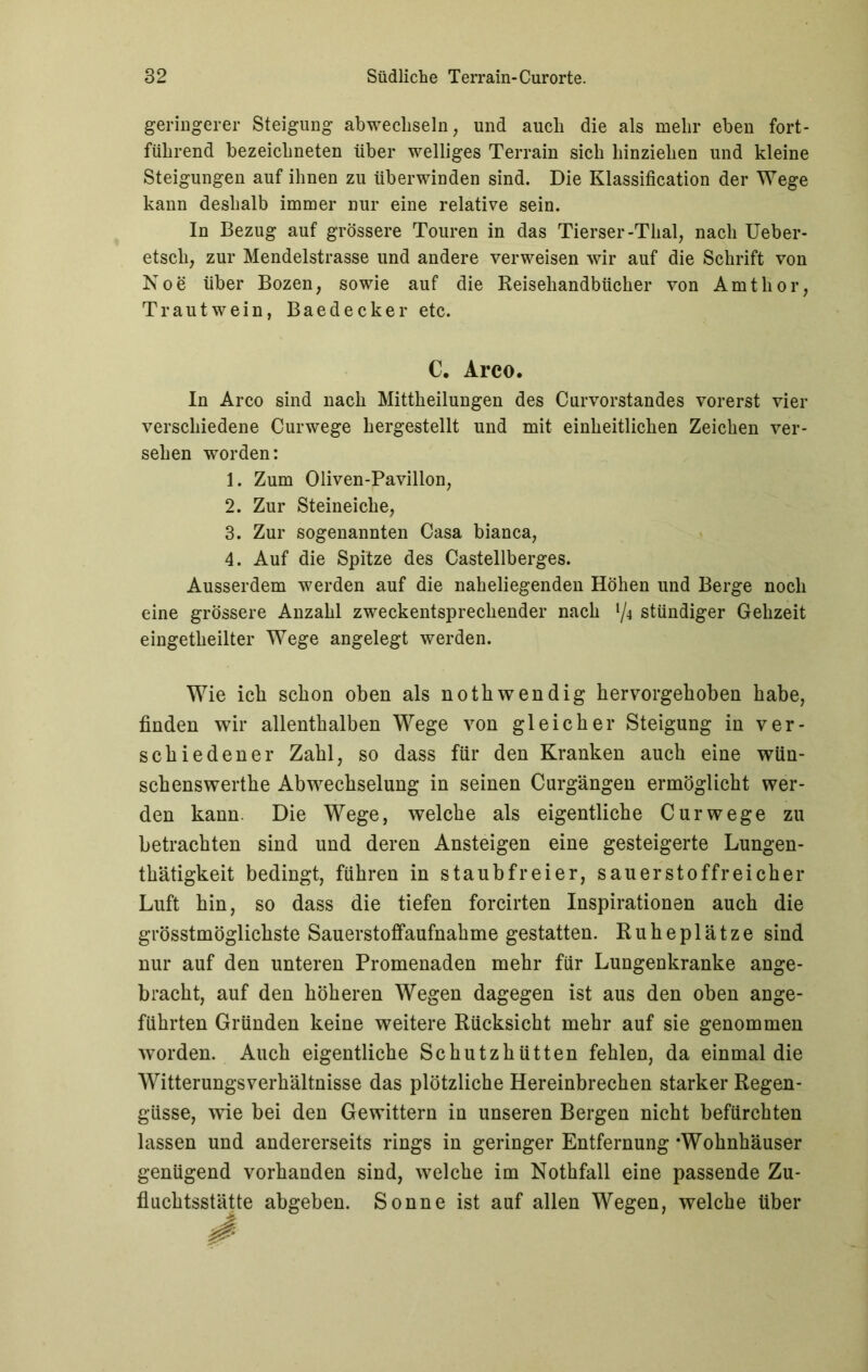 geringerer Steigung abwechseln, und auch die als mehr eben fort- führend bezeicbneten über welliges Terrain sich binzieben und kleine Steigungen auf ihnen zu überwinden sind. Die Klassification der Wege kann deshalb immer nur eine relative sein. In Bezug auf grössere Touren in das Tierser-Thal, nach Ueber- etscli, zur Mendelstrasse und andere verweisen wir auf die Schrift von Noe über Bozen, sowie auf die Reisehandbücher von Amtlior, Trautwein, Baedecker etc. C. Arco. In Arco sind nach Mittheilungen des Curvorstandes vorerst vier verschiedene Curwege hergestellt und mit einheitlichen Zeichen ver- sehen worden: 1. Zum Oliven-Pavillon, 2. Zur Steineiche, 3. Zur sogenannten Casa bianca, 4. Auf die Spitze des Castellberges. Ausserdem werden auf die naheliegenden Höhen und Berge noch eine grössere Anzahl zweckentsprechender nach {/i stündiger Gehzeit eingetheilter Wege angelegt werden. Wie ich schon oben als nothwendig hervorgehoben habe, finden wir allenthalben Wege von gleicher Steigung in ver- schiedener Zahl, so dass für den Kranken auch eine wün- schenswerthe Abwechselung in seinen Curgängen ermöglicht wer- den kann. Die Wege, welche als eigentliche Curwege zu betrachten sind und deren Ansteigen eine gesteigerte Lungen- thätigkeit bedingt, führen in staubfreier, sauerstoffreicher Luft hin, so dass die tiefen forcirten Inspirationen auch die grösstmöglichste Sauerstoffaufnahme gestatten. Ruheplätze sind nur auf den unteren Promenaden mehr für Lungenkranke ange- bracht, auf den höheren Wegen dagegen ist aus den oben ange- führten Gründen keine weitere Rücksicht mehr auf sie genommen worden. Auch eigentliche Schutzhütten fehlen, da einmal die Witterungsverhältnisse das plötzliche Hereinbrechen starker Regen- güsse, wie bei den Gewittern in unseren Bergen nicht befürchten lassen und andererseits rings in geringer Entfernung ‘Wohnhäuser genügend vorhanden sind, welche im Nothfall eine passende Zu- fluchtsstätte abgeben. Sonne ist auf allen Wegen, welche über