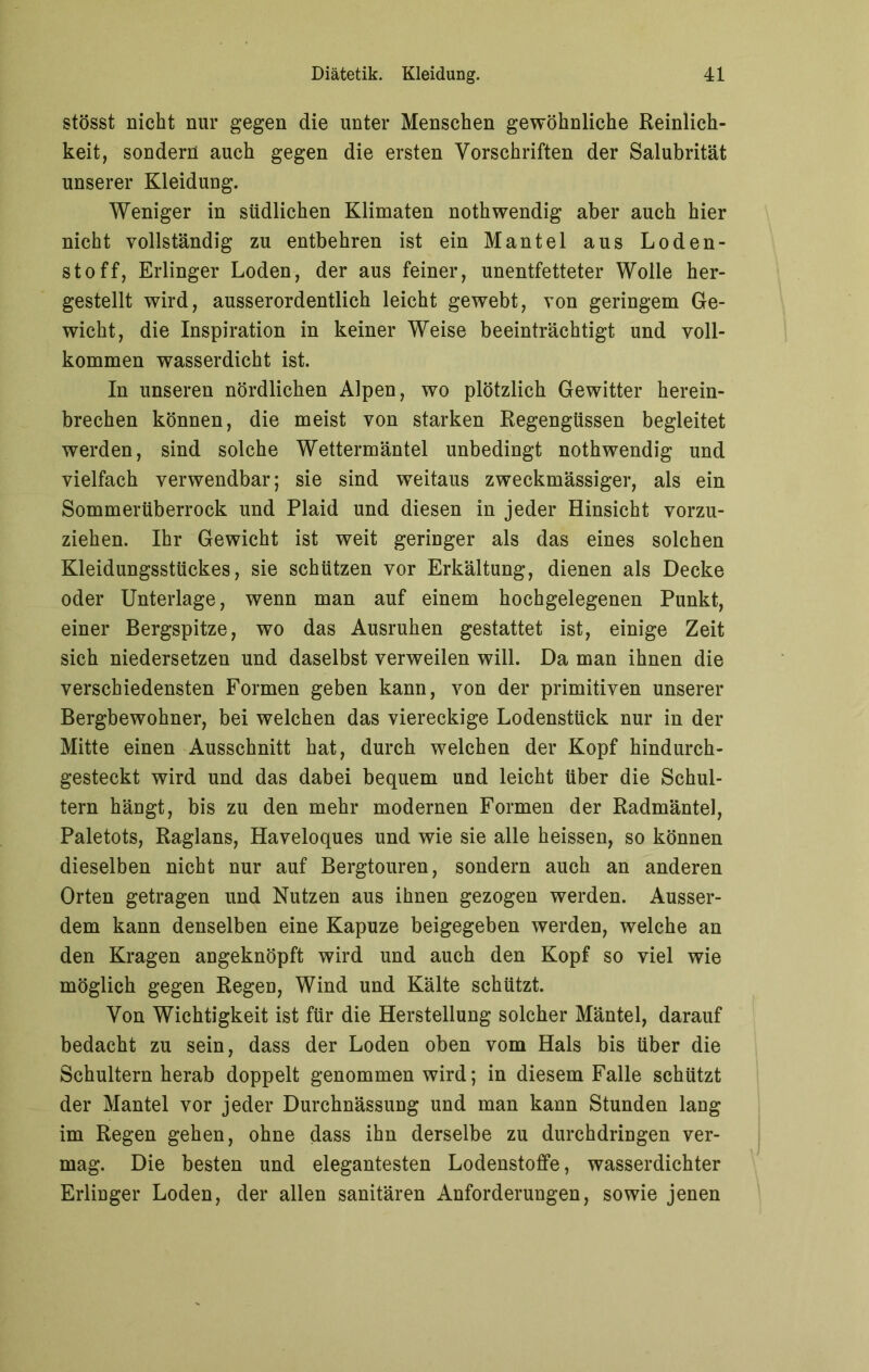 stösst nicht nur gegen die unter Menschen gewöhnliche Reinlich- keit, sondern auch gegen die ersten Vorschriften der Salubrität unserer Kleidung. Weniger in südlichen Klimaten nothwendig aber auch hier nicht vollständig zu entbehren ist ein Mantel aus Loden- stoff, Erlinger Loden, der aus feiner, unentfetteter Wolle her- gestellt wird, ausserordentlich leicht gewebt, von geringem Ge- wicht, die Inspiration in keiner Weise beeinträchtigt und voll- kommen wasserdicht ist. In unseren nördlichen Alpen, wo plötzlich Gewitter herein- brechen können, die meist von starken Regengüssen begleitet werden, sind solche Wettermäntel unbedingt nothwendig und vielfach verwendbar; sie sind weitaus zweckmässiger, als ein Sommerüberrock und Plaid und diesen in jeder Hinsicht vorzu- ziehen. Ihr Gewicht ist weit geringer als das eines solchen Kleidungsstückes, sie schützen vor Erkältung, dienen als Decke oder Unterlage, wenn man auf einem hochgelegenen Punkt, einer Bergspitze, wo das Ausruhen gestattet ist, einige Zeit sich niedersetzen und daselbst verweilen will. Da man ihnen die verschiedensten Formen geben kann, von der primitiven unserer Bergbewohner, bei welchen das viereckige Lodenstück nur in der Mitte einen Ausschnitt hat, durch welchen der Kopf hindurch- gesteckt wird und das dabei bequem und leicht über die Schul- tern hängt, bis zu den mehr modernen Formen der Radmäntel, Paletots, Raglans, Haveloques und wie sie alle heissen, so können dieselben nicht nur auf Bergtouren, sondern auch an anderen Orten getragen und Nutzen aus ihnen gezogen werden. Ausser- dem kann denselben eine Kapuze beigegeben werden, welche an den Kragen angeknöpft wird und auch den Kopf so viel wie möglich gegen Regen, Wind und Kälte schützt. Von Wichtigkeit ist für die Herstellung solcher Mäntel, darauf bedacht zu sein, dass der Loden oben vom Hals bis über die Schultern herab doppelt genommen wird; in diesem Falle schützt der Mantel vor jeder Durchnässung und man kann Stunden lang im Regen gehen, ohne dass ihn derselbe zu durchdringen ver- mag. Die besten und elegantesten Lodenstoffe, wasserdichter Erlinger Loden, der allen sanitären Anforderungen, sowie jenen
