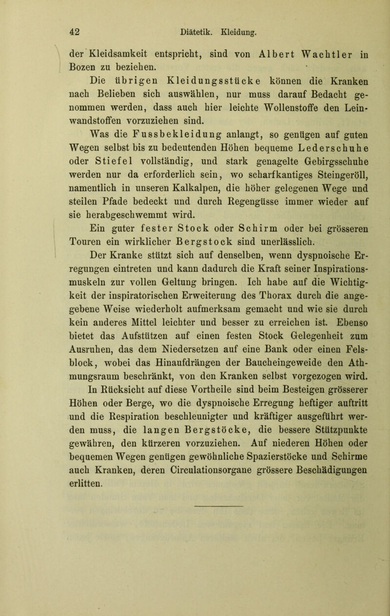 der Kleidsamkeit entspricht, sind von Albert Wachtier in Bozen zu beziehen. Die übrigen Kleidungsstücke können die Kranken nach Belieben sich auswählen, nur muss darauf Bedacht ge- nommen werden, dass auch hier leichte Wollenstoffe den Lein- wandstoffen vorzuziehen sind. Was die Fussbekleidung anlangt, so genügen auf guten Wegen selbst bis zu bedeutenden Höhen bequeme Leder schuhe oder Stiefel vollständig, und stark genagelte Gebirgsschuhe werden nur da erforderlich sein, wo scharfkantiges Steingeröll, namentlich in unseren Kalkalpen, die höher gelegenen Wege und steilen Pfade bedeckt und durch Regengüsse immer wieder auf sie herabgeschwemmt wird. Ein guter fester Stock oder Schirm oder bei grösseren Touren ein wirklicher Bergstock sind unerlässlich. Der Kranke stützt sich auf denselben, wenn dyspnoische Er- regungen eintreten und kann dadurch die Kraft seiner Inspirations- muskeln zur vollen Geltung bringen. Ich habe auf die Wichtig- keit der inspiratorischen Erweiterung des Thorax durch die ange- gebene Weise wiederholt aufmerksam gemacht und wie sie durch kein anderes Mittel leichter und besser zu erreichen ist. Ebenso bietet das Aufstützen auf einen festen Stock Gelegenheit zum Ausruhen, das dem Niedersetzen auf eine Bank oder einen Fels- block, wobei das Hinaufdrängen der Baucheingeweide den Ath- mungsraum beschränkt, von den Kranken selbst vorgezogen wird. In Rücksicht auf diese Vorth eile sind beim Besteigen grösserer Höhen oder Berge, wo die dyspnoische Erregung heftiger auftritt und die Respiration beschleunigter und kräftiger ausgeführt wer- den muss, die langen Bergstöcke, die bessere Stützpunkte gewähren, den kürzeren vorzuziehen. Auf niederen Höhen oder bequemen Wegen genügen gewöhnliche Spazierstöcke und Schirme auch Kranken, deren Circulationsorgane grössere Beschädigungen erlitten.