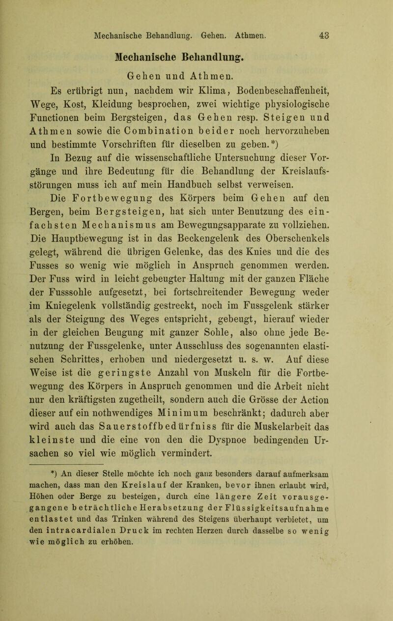 Mechanische Behandlung. Gehen und Athmen. Es erübrigt nun, nachdem wir Klima, Bodenbeschaffenheit, Wege, Kost, Kleidung besprochen, zwei wichtige physiologische Functionen beim Bergsteigen, das Gehen resp. Steigen und Athmen sowie die Combination beider noch hervorzuheben und bestimmte Vorschriften für dieselben zu geben.*) In Bezug auf die wissenschaftliche Untersuchung dieser Vor- gänge und ihre Bedeutung für die Behandlung der Kreislaufs- störungen muss ich auf mein Handbuch selbst verweisen. Die Fortbewegung des Körpers beim Gehen auf den Bergen, beim Bergsteigen, hat sich unter Benutzung des ein- fachsten Mechanismus am Bewegungsapparate zu vollziehen. Die Hauptbewegung ist in das Beckengelenk des Oberschenkels gelegt, während die übrigen Gelenke, das des Knies und die des Fusses so wenig wie möglich in Anspruch genommen werden. Der Fuss wird in leicht gebeugter Haltung mit der ganzen Fläche der Fusssohle aufgesetzt, bei fortschreitender Bewegung weder im Kniegelenk vollständig gestreckt, noch im Fussgelenk stärker als der Steigung des Weges entspricht, gebeugt, hierauf wieder in der gleichen Beugung mit ganzer Sohle, also ohne jede Be- nutzung der Fussgelenke, unter Ausschluss des sogenannten elasti- schen Schrittes, erhoben und niedergesetzt u. s. w. Auf diese Weise ist die geringste Anzahl von Muskeln für die Fortbe- wegung des Körpers in Anspruch genommen und die Arbeit nicht nur den kräftigsten zugetheilt, sondern auch die Grösse der Action dieser auf ein nothwendiges Minimum beschränkt; dadurch aber wird auch das Sauerstoffbedürfniss für die Muskelarbeit das kleinste und die eine von den die Dyspnoe bedingenden Ur- sachen so viel wie möglich vermindert. *) An dieser Stelle möchte ich noch ganz besonders darauf aufmerksam machen, dass man den Kreislauf der Kranken, bevor ihnen erlaubt wird, Höhen oder Berge zu besteigen, durch eine längere Zeit vorausge- gangene b eträchtliche Herabsetzung der Flüssigkeitsaufnahme entlastet und das Trinken während des Steigens überhaupt verbietet, um den intracardialen Druck im rechten Herzen durch dasselbe so wenig wie möglich zu erhöhen.