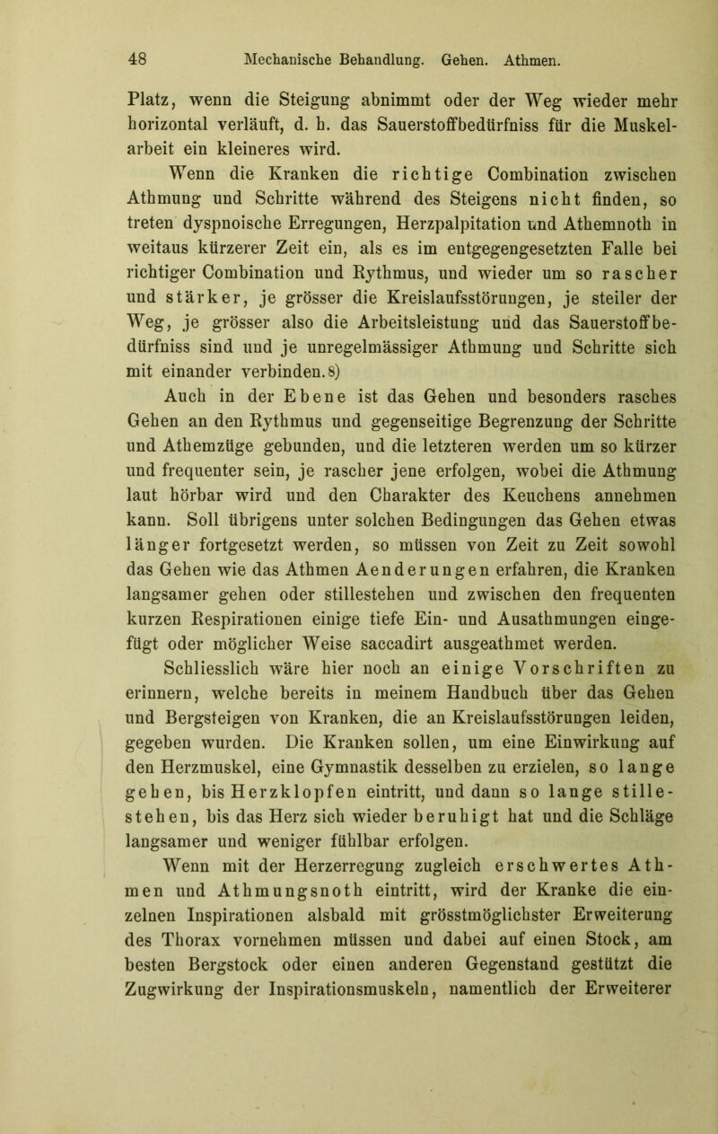 Platz, wenn die Steigung abnimmt oder der Weg wieder mehr horizontal verläuft, d. h. das Sauerstoffbedürfniss für die Muskel- arbeit ein kleineres wird. Wenn die Kranken die richtige Combination zwischen Athmung und Schritte während des Steigens nicht finden, so treten dyspnoische Erregungen, Herzpalpitation und Athemnoth in weitaus kürzerer Zeit ein, als es im entgegengesetzten Falle bei richtiger Combination und Rythmus, und wieder um so rascher und stärker, je grösser die Kreislaufsstörungen, je steiler der Weg? je grösser also die Arbeitsleistung und das Sauerstoff be- dürfniss sind und je unregelmässiger Athmung und Schritte sich mit einander verbinden. 8) Auch in der Ebene ist das Gehen und besonders rasches Gehen an den Rythmus und gegenseitige Begrenzung der Schritte und Athemzüge gebunden, und die letzteren werden um so kürzer und frequenter sein, je rascher jene erfolgen, wobei die Athmung laut hörbar wird und den Charakter des Keuchens annehmen kann. Soll übrigens unter solchen Bedingungen das Gehen etwas länger fortgesetzt werden, so müssen von Zeit zu Zeit sowohl das Gehen wie das Athmen Aenderungen erfahren, die Kranken langsamer gehen oder stillestehen und zwischen den frequenten kurzen Respirationen einige tiefe Ein- und Ausathmungen einge- fügt oder möglicher Weise saccadirt ausgeathmet werden. Schliesslich wäre hier noch an einige Vorschriften zu erinnern, welche bereits in meinem Handbuch über das Gehen und Bergsteigen von Kranken, die an Kreislaufsstörungen leiden, gegeben wurden. Die Kranken sollen, um eine Einwirkung auf den Herzmuskel, eine Gymnastik desselben zu erzielen, so lange gehen, bis Herzklopfen eintritt, und dann so lange stille- stehen, bis das Herz sich wieder beruhigt hat und die Schläge langsamer und weniger fühlbar erfolgen. Wenn mit der Herzerregung zugleich erschwertes Ath- men und Athmungsnoth eintritt, wird der Kranke die ein- zelnen Inspirationen alsbald mit grösstmöglichster Erweiterung des Thorax vornehmen müssen und dabei auf einen Stock, am besten Bergstock oder einen anderen Gegenstand gestützt die Zugwirkung der Inspirationsmuskeln, namentlich der Erweiterer