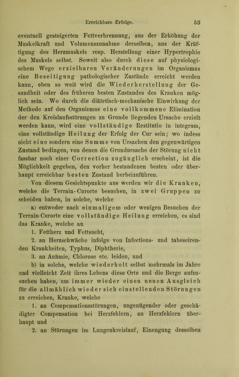 eventuell gesteigerten Fettverbrennung, aus der Erhöhung der Muskelkraft und Volumenszunabme derselben, aus der Kräf- tigung des Herzmuskels resp. Herstellung einer Hypertrophie des Muskels selbst. Soweit also durch diese auf physiologi- schem Wege erzielbaren Veränderungen im Organismus eine Beseitigung pathologischer Zustände erreicht werden kann, eben so weit wird die Wiederherstellung der Ge- sundheit oder des früheren besten Zustandes des Kranken mög- lich sein. Wo durch die diätetisch-mechanische Einwirkung der Methode auf den Organismus eine vollkommene Elimination der den Kreislaufsstörungen zu Grunde liegenden Ursache erzielt werden kann, wird eine vollständige Restitutio in integrum, eine vollständige Heilung der Erfolg der Cur sein; wo indess nicht eine sondern eine Summe von Ursachen den gegenwärtigen Zustand bedingen, von denen die Grundursache der Störung nicht fassbar noch einer Correction zugänglich erscheint, ist die Möglichkeit gegeben, den vorher bestandenen besten oder über- haupt erreichbar besten Zustand herbeizuführen. Von diesem Gesichtspunkte aus werden wir die Kranken, welche die Terrain-Curorte besuchen, in zwei Gruppen zu scheiden haben, in solche, welche a) entweder nach einmaligem oder wenigen Besuchen der Terrain-Curorte eine vollständige Heilung erreichen, es sind das Kranke, welche an 1. Fettherz und Fettsucht, 2. an Herzschwäche infolge von Infections- und tabesciren- den Krankheiten, Typhus, Diphtherie, 3. an Anämie, Chlorose etc. leiden, und b) in solche, welche wiederholt selbst mehrmals im Jahre und vielleicht Zeit ihres Lebens diese Orte und die Berge aufzu- suchen haben, um immer wieder einen neuen Ausgleich für die allmählich wieder sich einstellenden Störungen zu erreichen, Kranke, welche 1. an Compensationsstörungen, ungenügender oder geschä- digter Compensation bei Herzfehlern, an Herzfehlern über- haupt und 2. an Störungen im Lungenkreislauf, Einengung desselben