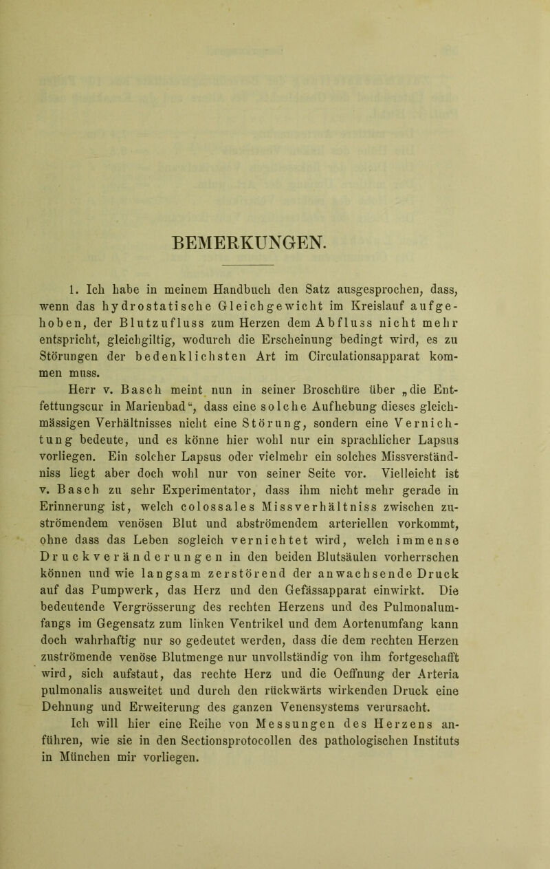 BEMERKUNGEN. 1. Ich habe in meinem Handbuch den Satz ausgesprochen, dass, wenn das hydrostatische Gleichgewicht im Kreislauf aufge- hoben, der Blutzufluss zum Herzen dem Abfluss nicht mehr entspricht, gleichgiltig, wodurch die Erscheinung bedingt wird, es zu Störungen der bedenklichsten Art im Circulationsapparat kom- men muss. Herr v. Basch meint nun in seiner Broschüre über „die Ent- fettungscur in Marienbad“, dass eine solche Aufhebung dieses gleich- massigen Verhältnisses nicht eine Störung, sondern eine Vernich- tung bedeute, und es könne hier wohl nur ein sprachlicher Lapsus vorliegen. Ein solcher Lapsus oder vielmehr ein solches Missverständ- nis liegt aber doch wohl nur von seiner Seite vor. Vielleicht ist v. Basch zu sehr Experimentator, dass ihm nicht mehr gerade in Erinnerung ist, welch colossales Missverhältniss zwischen zu- strömendem venösen Blut und abströmendem arteriellen vorkommt, ohne dass das Leben sogleich vernichtet wird, welch immense Druckveränderungen in den beiden Blutsäulen vorherrschen können und wie langsam zerstörend der anwachsende Druck auf das Pumpwerk, das Herz und den Gefässapparat einwirkt. Die bedeutende Vergrösserung des rechten Herzens und des Pulmonalum- fangs im Gegensatz zum linken Ventrikel und dem Aortenumfang kann doch wahrhaftig nur so gedeutet werden, dass die dem rechten Herzen zuströmende venöse Blutmenge nur unvollständig von ihm fortgeschafft wird, sich aufstaut, das rechte Herz und die Oeffnung der Arteria pulmonalis ausweitet und durch den rückwärts wirkenden Druck eine Dehnung und Erweiterung des ganzen Venensystems verursacht. Ich will hier eine Reihe von Messungen des Herzens an- führen, wie sie in den Sectionsprotocollen des pathologischen Instituts in München mir vorliegen.