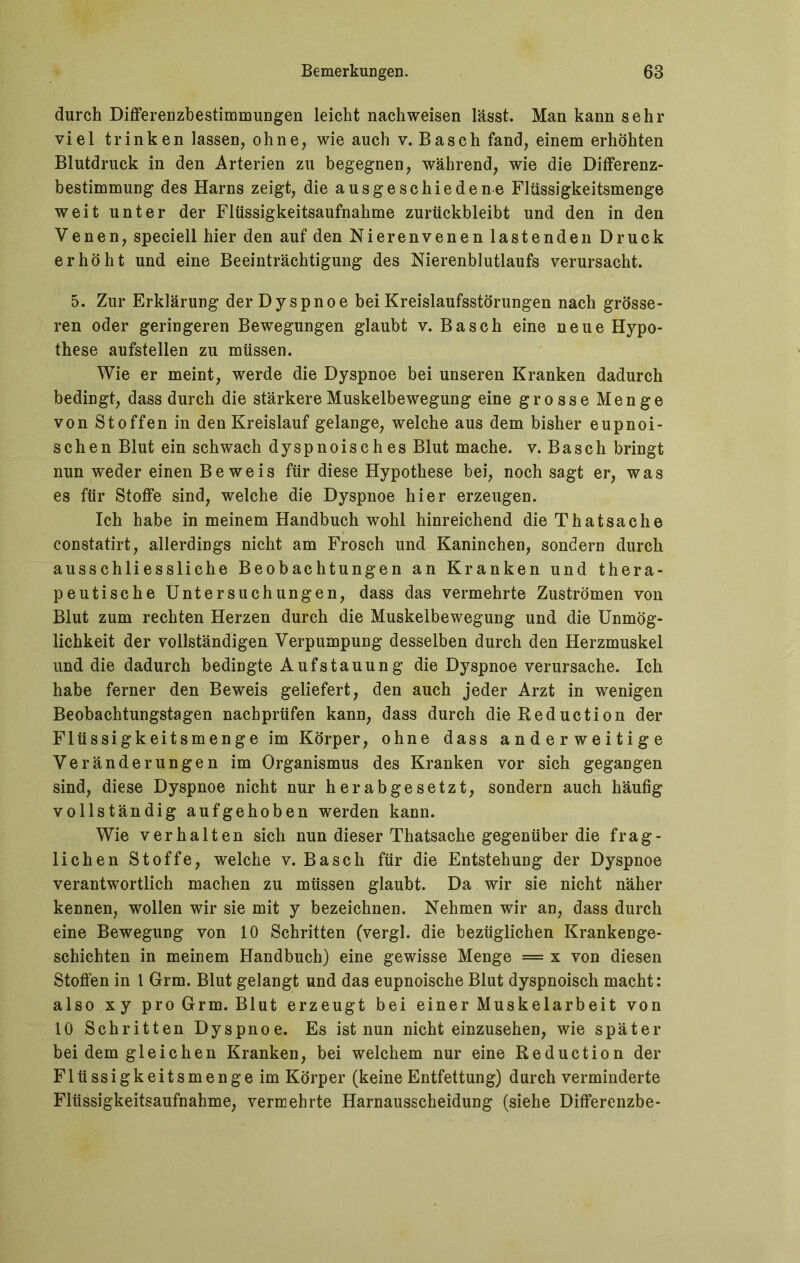 durch Differenzbestimmungen leicht nachweisen lässt. Man kann sehr viel trinken lassen, ohne, wie auch v. Basch fand, einem erhöhten Blutdruck in den Arterien zu begegnen, während, wie die Differenz- bestimmung des Harns zeigt, die ausgeschiedene Flüssigkeitsmenge weit unter der Flüssigkeitsaufnahme zurückbleibt und den in den Venen, speciell hier den auf den Nierenvenen lastenden Druck erhöht und eine Beeinträchtigung des Nierenblutlaufs verursacht. 5. Zur Erklärung der Dyspnoe bei Kreislaufsstörungen nach grösse- ren oder geringeren Bewegungen glaubt v. Basch eine neue Hypo- these aufstellen zu müssen. Wie er meint, werde die Dyspnoe bei unseren Kranken dadurch bedingt, dass durch die stärkere Muskelbewegung eine grosse Menge von Stoffen in den Kreislauf gelange, welche aus dem bisher eupnoi- schen Blut ein schwach dyspnoisches Blut mache, v. Basch bringt nun weder einen Beweis für diese Hypothese bei, noch sagt er, was es für Stoffe sind, welche die Dyspnoe hier erzeugen. Ich habe in meinem Handbuch wohl hinreichend die Thatsache constatirt, allerdings nicht am Frosch und Kaninchen, sondern durch ausschliessliche Beobachtungen an Kranken und thera- peutische Untersuchungen, dass das vermehrte Zuströmen von Blut zum rechten Herzen durch die Muskelbewegung und die Unmög- lichkeit der vollständigen Verpumpung desselben durch den Herzmuskel und die dadurch bedingte Aufstauung die Dyspnoe verursache. Ich habe ferner den Beweis geliefert, den auch jeder Arzt in wenigen Beobachtungstagen nacbprüfen kann, dass durch dieReduction der Flüssigkeitsmenge im Körper, ohne dass anderweitige Veränderungen im Organismus des Kranken vor sich gegangen sind, diese Dyspnoe nicht nur herabgesetzt, sondern auch häufig vollständig aufgehoben werden kann. Wie verhalten sich nun dieser Thatsache gegenüber die frag- lichen Stoffe, welche v. Basch für die Entstehung der Dyspnoe verantwortlich machen zu müssen glaubt. Da wir sie nicht näher kennen, wollen wir sie mit y bezeichnen. Nehmen wir an, dass durch eine Bewegung von 10 Schritten (vergl. die bezüglichen Krankenge- schichten in meinem Handbuch) eine gewisse Menge = x von diesen Stoffen in l Grm. Blut gelangt und das eupnoische Blut dyspnoisch macht: also xy pro Grm. Blut erzeugt bei einer Muskelarbeit von 10 Schritten Dyspnoe. Es ist nun nicht einzusehen, wie später bei dem gleichen Kranken, bei welchem nur eine Reduction der Flüssigkeitsmengeim Körper (keine Entfettung) durch verminderte Flüssigkeitsaufnahme, vermehrte Harnausscheidung (siehe Differenzbe-