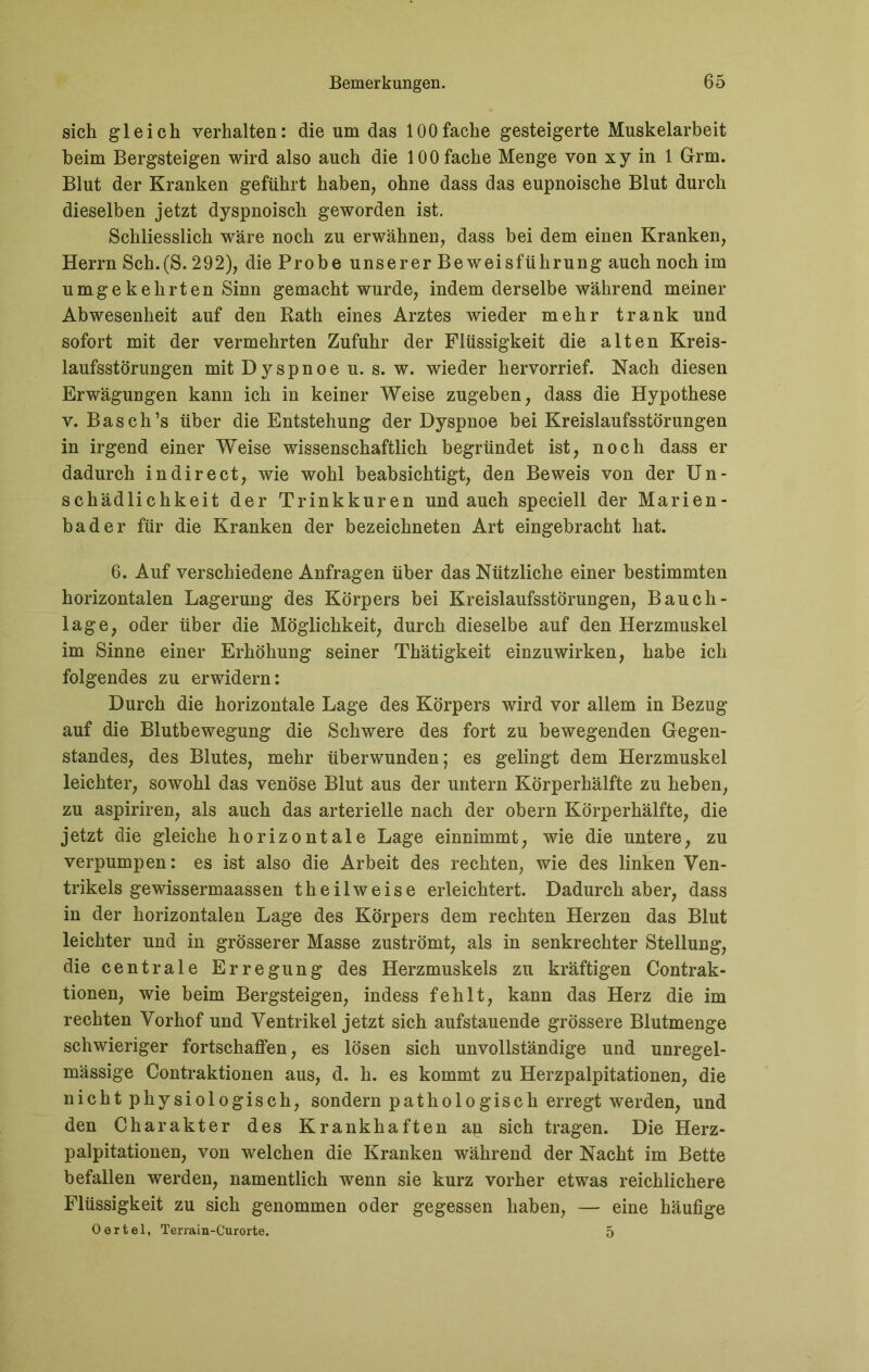 sich gleich verhalten: die um das 100fache gesteigerte Muskelarbeit heim Bergsteigen wird also auch die 100 fache Menge von xy in 1 Grm. Blut der Kranken geführt haben, ohne dass das eupnoische Blut durch dieselben jetzt dyspnoisch geworden ist. Schliesslich wäre noch zu erwähnen, dass hei dem einen Kranken, Herrn Sch.(S. 292), die Probe unserer Beweisführung auch noch im umgekehrten Sinn gemacht wurde, indem derselbe während meiner Abwesenheit auf den Rath eines Arztes wieder mehr trank und sofort mit der vermehrten Zufuhr der Flüssigkeit die alten Kreis- laufsstörungen mit Dyspnoe u. s. w. wieder hervorrief. Nach diesen Erwägungen kann ich in keiner Weise zugeben, dass die Hypothese v. Basch’s über die Entstehung der Dyspnoe bei Kreislaufsstörungen in irgend einer Weise wissenschaftlich begründet ist, noch dass er dadurch in direct, wie wohl beabsichtigt, den Beweis von der Un- schädlichkeit der Trinkkuren und auch speciell der Marien- bader für die Kranken der bezeichneten Art eingebracht hat. 6. Auf verschiedene Anfragen über das Nützliche einer bestimmten horizontalen Lagerung des Körpers bei Kreislaufsstörungen, Bauch- lage, oder über die Möglichkeit, durch dieselbe auf den Herzmuskel im Sinne einer Erhöhung seiner Thätigkeit einzuwirken, habe ich folgendes zu erwidern: Durch die horizontale Lage des Körpers wird vor allem in Bezug auf die Blutbewegung die Schwere des fort zu bewegenden Gegen- standes, des Blutes, mehr überwunden; es gelingt dem Herzmuskel leichter, sowohl das venöse Blut aus der untern Körperhälfte zu heben, zu aspiriren, als auch das arterielle nach der obern Körperhälfte, die jetzt die gleiche horizontale Lage einnimmt, wie die untere, zu verpumpen: es ist also die Arbeit des rechten, wie des linken Ven- trikels ge wissermaassen theilweise erleichtert. Dadurch aber, dass in der horizontalen Lage des Körpers dem rechten Herzen das Blut leichter und in grösserer Masse zuströmt, als in senkrechter Stellung, die centrale Erregung des Herzmuskels zu kräftigen Contrak- tionen, wie beim Bergsteigen, indess fehlt, kann das Herz die im rechten Vorhof und Ventrikel jetzt sich aufstauende grössere Blutmenge schwieriger fortschaffen, es lösen sich unvollständige und unregel- mässige Contraktionen aus, d. li. es kommt zu Herzpalpitationen, die nicht physiologisch, sondern pathologisch erregt werden, und den Charakter des Krankhaften an sich tragen. Die Herz- palpitationen, von welchen die Kranken während der Nacht im Bette befallen werden, namentlich wenn sie kurz vorher etwas reichlichere Flüssigkeit zu sich genommen oder gegessen haben, — eine häufige Oertel, Terrain-Curorte. 5