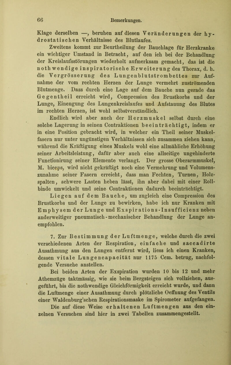 Klage derselben —, beruhen auf diesen Veränderungen der hy- drostatischen Verhältnisse des Blutlaufes. Zweitens kommt zur Beurtheilung der Bauchlage für Herzkranke ein wichtiger Umstand in Betracht, auf den ich bei der Behandlung der Kreislaufsstörungen wiederholt aufmerksam gemacht, das ist die nothwendige inspiratorische Erweiterung des Thorax, d. h. die Vergrösserung des Lungenblutstrombettes zur Auf- nahme der vom rechten Herzen der Lunge vermehrt zuströmenden Blutmenge. Dass durch eine Lage auf dem Bauche nun gerade das Gegentheil erreicht wird, Compression des Brustkorbs und der Lunge, Einengung des Lungenkreislaufes und Aufstauung des Blutes im rechten Herzen, ist wohl selbstverständlich. Endlich wird aber auch der Herzmuskel selbst durch eine solche Lagerung in seinen Contraktionen beeinträchtigt, indem er in eine Position gebracht wird, in welcher ein Theil seiner Muskel- fasern nur unter ungünstigen Verhältnissen sich zusammen ziehen kann, während die Kräftigung eines Muskels wohl eine allmähliche Erhöhung seiner Arbeitsleistung, dafür aber auch eine allseitige ungehinderte Functionirung seiner Elemente verlangt. Der grosse Oberarmmuskel, M. biceps, wird nicht gekräftigt noch eine Vermehrung und Volumens- zunahme seiner Fasern erreicht, dass man Fechten, Turnen, Holz- spalten, schwere Lasten heben lässt, ihn aber dabei mit einer Roll- binde umwickelt und seine Contraktionen dadurch beeinträchtigt. Liegen auf dem Bauche, um zugleich eine Compression des Brustkorbs und der Lunge zu bewirken, habe ich nur Kranken mit Emphysem der Lunge und Exspirations-Insufficienz neben anderweitiger pneumatisch - mechanischer Behandlung der Lunge an- empfohlen. 7. Zur Bestimmung der Luftmenge, welche durch die zwei verschiedenen Arten der Respiration, einfache und saccadirte Ausathmung aus den Lungen entfernt wird, liess ich einen Kranken, dessen vitale Lungencapacität nur 1175 Ccm. betrug, nachfol- gende Versuche anstellen. Bei beiden Arten der Exspiration wurden 10 bis 12 und mehr Athemzüge taktmässig, wie sie beim Bergsteigen sich vollziehen, aus- geführt, bis die nothwendige Gleichförmigkeit erreicht wurde, und dann die Luftmenge einer Ausathmuug durch plötzliche Oeffnung des Ventils einer Waldenburg’schen Respirationsmaske im Spirometer aufgefangen. Die auf diese Weise erhaltenen Luftmengen aus den ein- zelnen Versuchen sind hier in zwei Tabellen zusammengestellt.