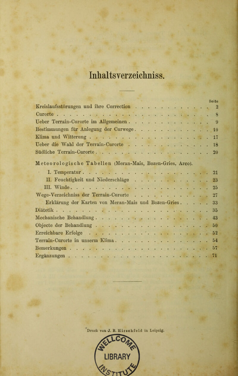 Inhaltsverzeichnis Seite Kreislaufsstörungen und ihre Correction 2 Curorte 8 Heber Terrain-Curorte im Allgemeinen 9 Bestimmungen für Anlegung der Curwege 10 Klima und Witterung 17 Ueber die Wahl der Terrain-Curorte 18 Südliche Terrain-Curorte 20 Meteorologische Tabellen (Meran-Mais, Bozen-Gries, Arco). I. Temperatur 21 II. Feuchtigkeit und Niederschläge 23 III. Winde 25 Wege-Verzeichniss der Terrain-Curorte 27 Erklärung der Karten von Meran-Mais und Bozen-Gries 33 Diätetik 35 Mechanische Behandlung 43 Objecte der Behandlung 50 Erreichbare Erfolge ' 52 Terrain-Curorte in unserm Klima 54 Bemerkungen 57 Ergänzungen 71 Druck von J. B. Hirsclifeld in Leipzig.