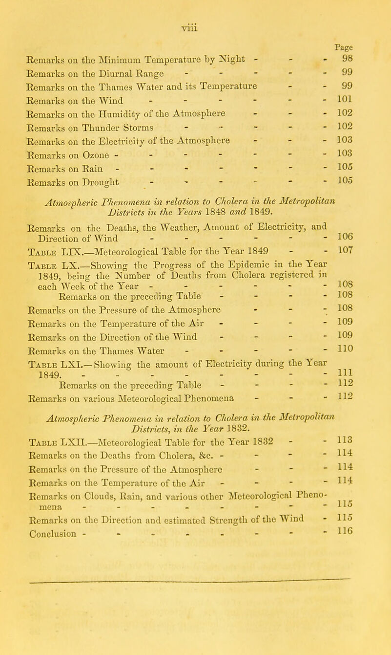 Page Remarks on the Minimum Temperature by Night - - - 98 Remarks on the Diurnal Range - - - - - 99 Remarks on the Thames Water and its Temperature - - 99 Remarks on the Wind - 101 Remarks on the Humidity of the Atmosphere - - - 102 Remarks on Thunder Storms _ .. ~ _ - 102 Remarks on the Electricity of the Atmosphere - - - 103 Remarks on Ozone ------- 103 Remarks on Rain - - - - - - -105 Remarks on Drought - - - -  -105 Atmospheric Phenomena in relation to Cholera in the Metropolitan Districts in the Years 1848 and 1849. Remarks on the Deaths, the Weather, Amount of Electricity, and Direction of Wind - - - - - - 106 Table LIX.—Meteorological Table for the Year 1849 - - 107 Table LX.—Showing the Progress of the Epidemic in the Tear 1849, being the Number of Deaths from Cholera registered in each Week of the Year - - - - - -108 Remarks on the preceding Table _ - - - 108 Remarks on the Pressure of the Atmosphere - - - 108 Remarks on the Temperature of the Air - - - - 109 Remarks on the Direction of the Wind . _ - - 109 Remarks on the Thames Water - - - - -110 Table LXI.— Showing the amount of Electricity during the Year 1849. Ill Remarks on the preceding Table - - - - 112 Remarks on various Meteorological Phenomena - - - 112 Atmospheric Phenomena in relation to Cholera in the Metropolitan Districts, in the Year 1832. Table LXIL—Meteorological Table for the Year 1832 - - 113 Remarks on the Deaths from Cholera, &c. - - - - 114 Remarks on the Pressure of the Atmosphere - - - 114 Remarks on the Temperature of the Air - - - - 114 Remarks on Clouds, Rain, and various other Meteorological Pheno- 111 mena - - - - - - - -iiu Remarks on tlie Direction and estimated Strength of the Wind - 115 Conclusion - - - - - - - -116