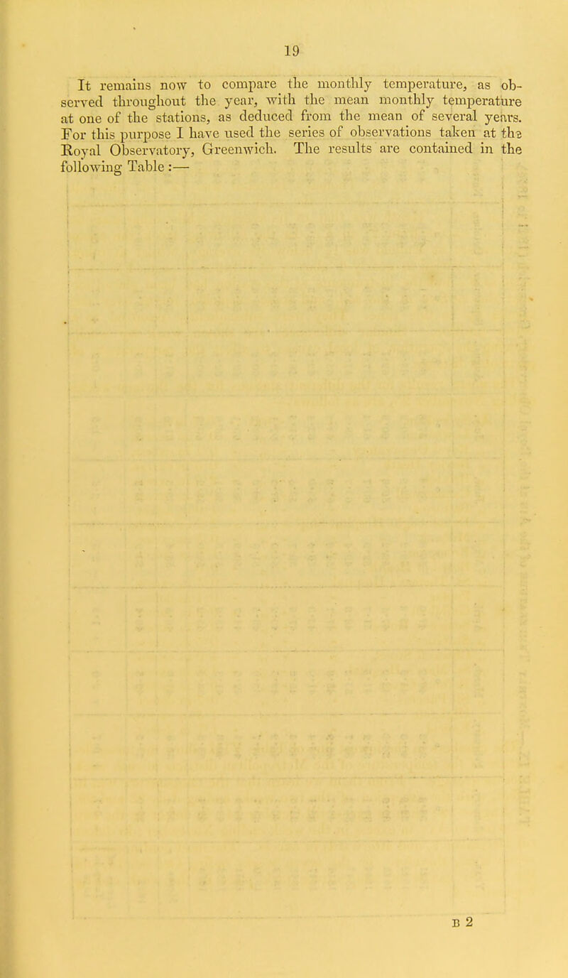 It remains now to compare the monthly temperature, as ob- served throughout the year, with the mean monthly temperature at one of the stations, as deduced from the mean of several years. For this purpose I have used the series of observations taken at th-e Royal Observatory, Greenwich. The results are contained in the folloAving Table:— 1 B 2