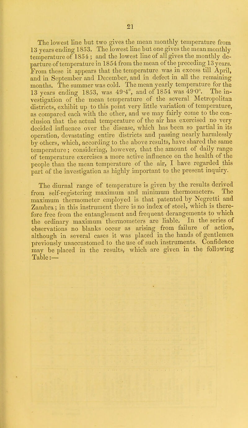 The lowest line but two gives tlie mean monthly temperature from 13 years ending 1853. The lowest line but one gives the meanmonthly temperature of ISS-i ; and the lowest line of all gives the monthly de- parture of temperature in 1854 from the mean of the preceding 13 years. From these it appears that the temperature was in excess till April, and in September and December, and in defect in all the remaining months. The summer was cold. The mean yearly temperature for the 13 years ending 1853, was 49-4°, and of 1854 was 49-0°. The in- vestigation of the mean temperature of the several Metropolitan districts, exhibit up to this point very little variation of temperature, as compared each with the other, and we may fairly come to the con- clusion that the actual temperature of the air has exercised no very decided influence over the disease, which has been so partial in its operation, devastating entire districts and passing nearly harmlessly by others, which, according to the above results, have shared the same temperature; considering, hoAvever, that the amount of daily range of temperature exercises a more active influence on the health of the people than the mean temperature of the air, I have regarded this part of the investigation as highly important to the present inquiry. The diurnal range of temperature is given by the results derived from self-registering maximum and minimum thermometers. _ The maximum thermometer employed is that patented by Negretti and Zambra; in this instrument there is no index of steel, which is there- fore free from the entanglement and frequent derangements to which the ordinary maximum thermometers are liable. In the series of observations no blanks occur as arising from failure of action, although in several cases it was placed in the hands of gentlem.en previously unaccustomed to the use of such instruments. Confidence may be placed in the results, which are given in the following Table:—