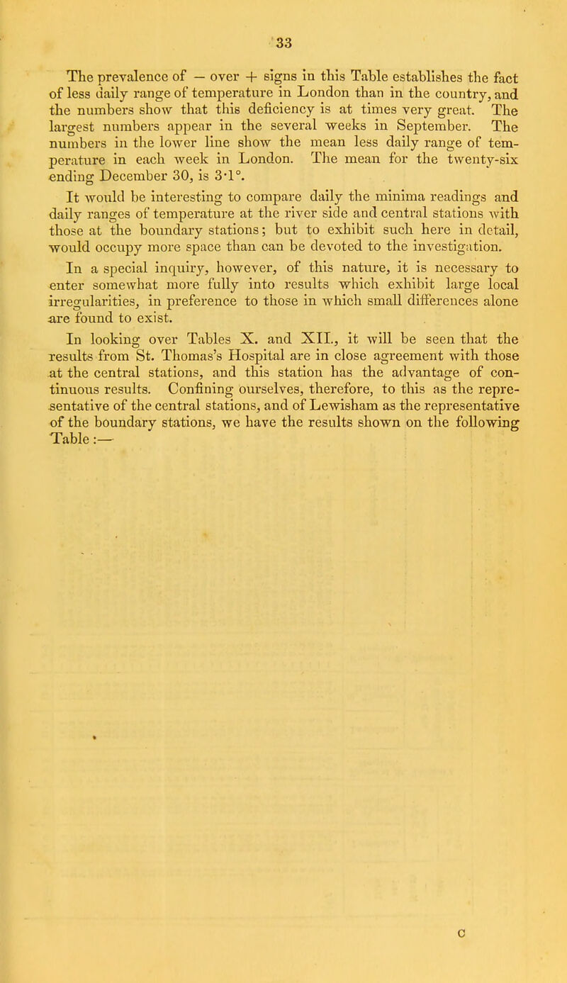 The prevalence of — over + signs in tlils Table establishes the fact of less daily range of temperature in London than in the country, and the numbers show that this deficiency is at times very great. The largest nvimbers appear in the several weeks in September. The numbers in the lower line show the mean less daily range of tem- perature in each week in London. The mean for the twenty-six ending December 30, is 3*1 °. It Avoxild be interesting to compare daily the minima readings and daily ranges of temperature at the river side and central stations with those at the boundary stations; but to exhibit such here in detail, would occupy more space than can be devoted to the investigation. In a special inquiry, however, of this nature, it is necessary to enter somewhat more fully into results which exhibit large local irregularities, in preference to those in which small differences alone are found to exist. In looking over Tables X. and XII., it will be seen that the results from St. Thomas's Hospital are in close agreement with those at the central stations, and this station has the advantage of con- tinuous results. Confining ourselves, therefore, to this as the repre- sentative of the central stations, and of Lewisham as the representative of the boundary stations, we have the results shown on the following Table:— o