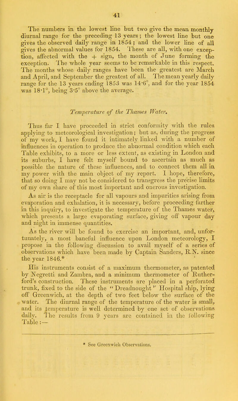 The numbers in the lowest line but two give the mean monthly diurnal range for the preceding 13 years; the lowest line but one gives the observed daily range in 1854; and the lower line of all gives the abnormal values for 1854. These are all, with one excep- tion, affected with the + sign, the month of June forming the exception. The whole year seems to be remarkable in this respect. The months whose daily ranges have been the greatest are March and April, and September the greatest of all. The mean yearly daily range for the 13 years ending 1853 was 14-6°, and for the year 1854 was 18-1°, being 3*5° above the average. Temperature of the Thames Water. Thus far I have proceeded in strict conformity with the rules applying to meteorological investigation; but as, during the progress of my work, I have found it intimately linked with a number of influences in operation to produce the abnormal condition which each Table exhibits, to a more or less extent, as existing in London and its suburbs, I have felt myself bound to ascertain as much as possible the nature of these influences, and to connect them all in my power with the main object of my report. 1 hope, therefore, that so doing I may not be considered to transgress the precise limits of my own share of this most important and onerous investigation. As air is the receptacle for all vapours and impurities arising from evaporation and exhalation, it is necessary, before proceeding farther in this inquiry, to investigate the temperature of the Thames water,, which presents a large evaporating surface, giving off vapour day and night in immense quantities. As the river will be found to exercise an important, and, unfor- tunately, a most baneful influence upon London meteorology, I propose in the following discussion to avail myself of a series of observations which have been made by Captain Sanders, R.N. since the year 1846.* His instruments consist of a maximum thermometer, as patented by Negretti and Zambra, and a minimum thermometer of Ruther- ford's construction, l^hese instruments are placed in a pei'forated trunk, fixed to the side of the  Dreadnought Hospital ship, lying off Greenwich, at the depth of two feet below the surface of the water. The diurnal range of the temperature of the water is small, and its temperature is well determined by one set of observations daily. I'he results from 9 years arc contained in the following Table: — See Greenwich Observations.