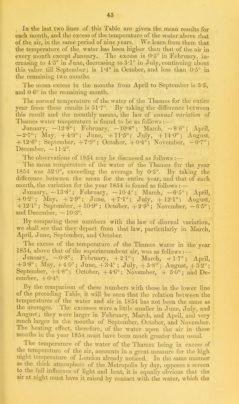 In the last two lines of this Table are given the mean results for each month, and the excess of the temperature of the water above that of the air, in the same period of nine years. We learn from them that the temperature of the water has been higher than that of the air in every month except January. The excess is 0*5° in February, in- creasing to 4'3° in June, decreasing to 3*1° in July, continuing about this value till September; is 1*4° in October, and less than 0*5° in the remaining two months. The mean excess in the months from April to September is 3*3, and 0 6° in the remaining month. The normal temperature of the Avater of the Thames for the entire year from these results is 51'7°. By taking the difference between this result and the monthly means, the law of annual variation of Thames water temperature is found to be as follows : — January, -12-8°; February, —10-8°; March, -8 6°; April, -2-7°; May, +4-9°; June, +11-5°; July, +14-0°; August, + 12-6°; September, +7-9°; October, +0-4°; November, -6-7°; December, —11-2° The observations of 1854 may be discussed as follows :— The mean temperature of the water of the Thames for the year 1854 was 52-0°, exceeding the average by 0-3°. By taking the difference between the mean for the entire year, and that of each month, the variation for the year 1854 is found as follows : — January, -13-8°; February, -104°; March, -6-5°; April, + 0-2°; May, -l-2-9°; June, +7-1°; July, +12-1°; August, + 12-1°; September, +10*9°; October, +2-9°; November, -6 5°; and December, —10-3°. By comparing these numbers with the law of diurnal variation, we shall see that they depart from that law, particularly in March, April, June, September, and October. The excess of the temperature of the Thames water in the year 1854, above that of the superincumbent air, was as follows :— January, -0-8°; February, +2-1°; March, +1-7°; April, + 3-8°; May, +4-0°; June, +3-4°; July, +3-8°'; August, +3-2°; September, +4-8°; October, +4-6°; November, 4 5-0°; and De- cember, + 0*4°. By the comparison of these numbers with those in the lower line of the preceding Table, it will be seen that the relation between the temperatures of the water and air in 1854 has not been the same as ' the averages. The excesses were a little smaller in June, July, and August; they were larger in February, March, and April, and very \ much larger in the months of September, October, and November. The heating effect, therefore, of the water upon the air in these months in the year 1854 must have been much greater than usual. The temperature of the water of the Thames being in excess of the temperature of the air, accounts in a great measure for the high night temperature of London already noticed. In the same manner as the thick atmosj^here of the Metropolis by day, opposes a screen to the full influence of light and heat, it is equally obvious that the air at night must have it raised by contact with the water, which the
