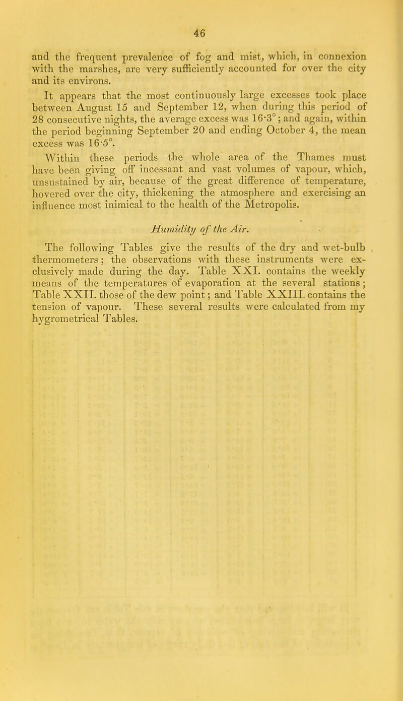 and the frequent prevalence of fog and mist, which, in connexion with the marshes, are very sufficiently accounted for over the city and its environs. It appears that the most continuously large excesses took place between August 15 and September 12, when during this period of 28 consecutive nights, the average excess was 16-3°; and again, within the period beginning September 20 and ending October 4, the mean excess was 16'5°. Within these periods the whole area of the Thames must have been giving off incessant and vast volumes of vapour, which, unsustained by air, because of the great difference of temperature, hovered over the city, thickening the atmosphere and exercising an influence most inimical to the health of the Metropolis. Humidity of the Air. The following Tables give the results of the dry and wet-bulb thermometers; the observations with these instruments were ex- clusively made during the day. Table XXI. contains the weekly means of the temperatures of evaporation at the several stations; Table XXII. those of the dew point; and Table XXIII. contains the tension of vapour. These several results were calculated from my hygrometrical Tables.