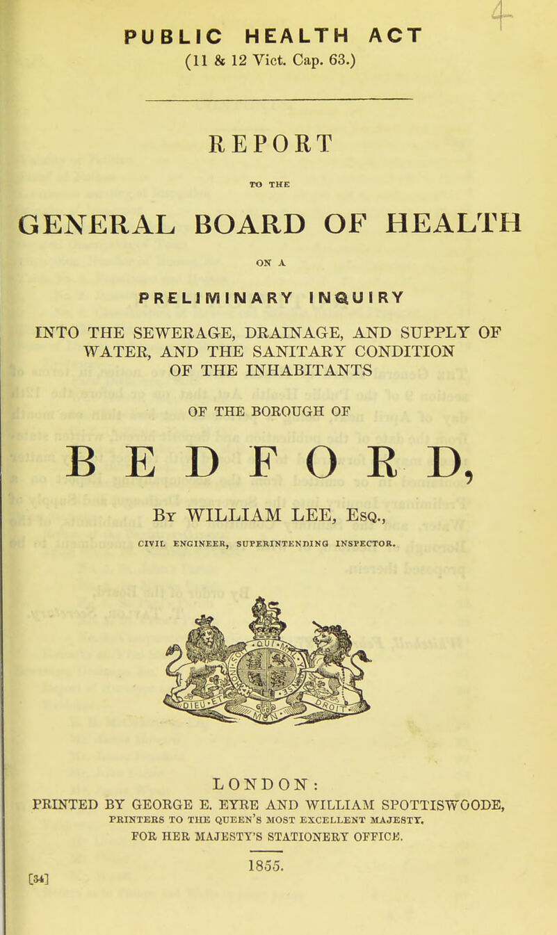 PUBLIC HEALTH ACT (11 & 12 Vict. Cap. 63.) REPORT TO THE GENERAL BOARD OF HEALTH ON A PRELIMINARY INQUIRY INTO THE SEWERAGE, DRAINAGE, AND SUPPLY OF WATER, AND THE SANITARY CONDITION OF THE INHABITANTS OF THE BOROUGH OF BEDFORD, By WILLIAM LEE, Esq., CIVIL ENGINEER, SUPERINTENDINO INSPECTOR. LONDON: PRINTED BY GEORGE E. EYRE AND WILLIAM SPOTTISWOODE, PRINTERS TO THE QUEEN's MOST EXCELLENT MAJESTY. FOR HER MAJESTY'S STATIONERY OFFICJJ. 1855. CM]