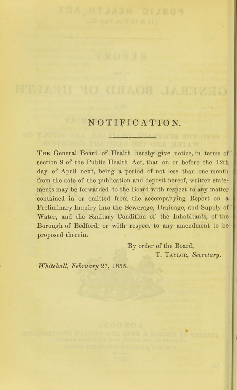 NOTIFICATION. The General Board of Health hereby give notice, in terms of section 9 of the Public Health Act, that on or before the 12th day of April next, being a period of not less than one month from the date of the publication and deposit hereof, written state- ments may be forwarded to the Board with respect to any matter contained in or omitted from the accompanying Report on a Preliminary Inquiry into the Sewerage, Drainage, and Supply of Water, and the Sanitary Condition of the Inhabitants, of the Borough of Bedford, or with respect to any amendment to be proposed therein. By order of the Board, T. Tatlob, Secretary. Whitehall, February 27, 1855.