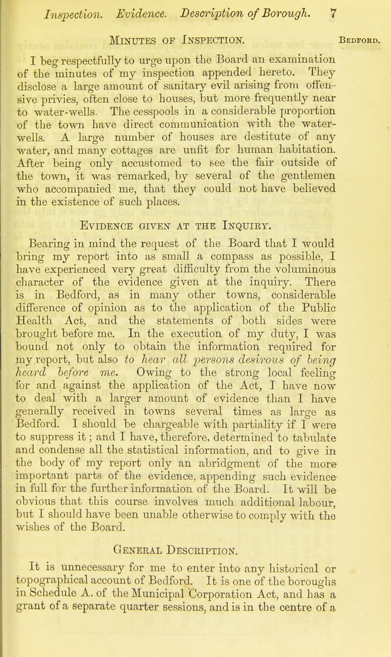 Minutes of Inspection. Bedfoed. I beg respectfully to urge upon the Board an examination of the minutes of my inspection appended hereto. They disclose a large amount of sanitary evil arising from offen- sive privies, often close to houses, but more frequently near to water-wells. The cesspools in a considerable proportion of the town have direct communication with the water- wells. A large number of houses are destitute of any water, and many cottages are unfit for human habitation. After being only accustomed to see the fair outside of the town, it was remarked, by several of the gentlemen who accompanied me, that they could not have believed in the existence of such places. Evidence given at the Inquiry. Bearing in mind the request of the Board that I would bring my report into as small a compass as possible, I have experienced very great dij0B.culty from the voluminous clmracter of the evidence given at the inquiry. There is in Bedford, as in many other towns, considerable difference of opinion as to the application of the Public Health Act, and the statements of both sides were brought before me. In the execution of my duty, I was bound not only to obtain the information required for my report, but also to hear all persons desirous of being heard before me. Owing to the strong local feeling for and against the application of the Act, I have now to deal with a larger amount of evidence than I have generally received in towns several times as large as Bedford. I should be chargeable with partiality if I were to suppress it; and I have, therefore, determined to tabulate and condense all the statistical information, and to give in the body of my report only an abridgment of the more important parts of the evidence, appending such evidence- in full for the further information of the Board. It will be obvious that this course involves much additional labour, but I should have been unable otherwise to comply with the wishes of the Board. General Description. It is unnecessary for me to enter into any historical or topographical account of Bedford. It is one of the boroughs in Schedule A. of the Municipal Corporation Act, and has a grant of a separate quarter sessions, and is in the centre of a