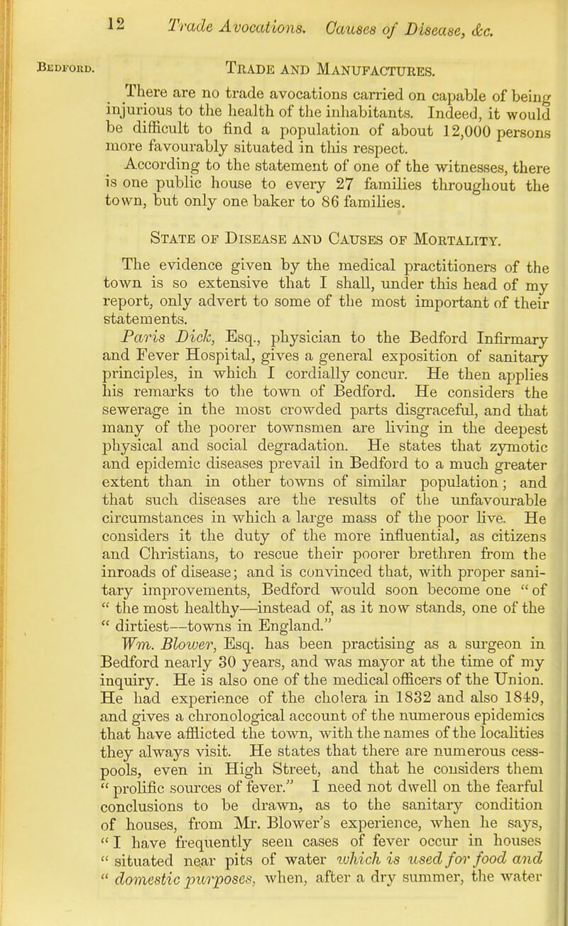 Trade Avocations. Causes of Disease, &c. BEDroRD, Trade and Manufactures. There are no trade avocations carried on capable of being injurious to the health of the inhabitants. Indeed, it would be difficult to find a population of about 12,000 persons more fiivourably situated in this respect. According to the statement of one of the witnesses, there is one public house to every 27 families throughout the town, but only one baker to 86 families. State of Disease and Causes of Mortality. The evidence given by the medical practitioners of the town is so extensive that I shall, under this head of my report, only advert to some of the most important of their statements. Paris Dick, Esq., physician to the Bedford Infirmary and Fever Hospital, gives a general exposition of sanitary principles, in which I cordially concur. He then applies his remarks to the town of Bedford. He considers the sewerage in the most crowded parts disgraceful, and that many of the poorer townsmen are living in the deepest physical and social degradation. He states that zymotic and epidemic diseases prevail in Bedford to a much greater extent than in other towns of similar population; and that such diseases are the results of the rmfavourable circumstances in which a large mass of the poor live. He considers it the duty of the more influential, as citizens and Christians, to rescue their poorer brethren from the inroads of disease; and is convinced that, with proper sani- tary improvements, Bedford would soon become one  of  the most healthy—instead of, as it now stands, one of the  dirtiest—towns in England. Wm. Blower, Esq. has been practising as a surgeon in Bedford nearly 30 years, and was mayor at the time of my inquiry. He is also one of the medical officers of the Union. He had experience of the cholera in 1832 and also 1849, and gives a chronological account of the numerous epidemics that have afflicted the town, with the names of the localities they always visit. He states that there are numerous cess- pools, even in High Street, and that he considers them  prolific sources of fever. I need not dwell on the fearful conclusions to be drawn, as to the sanitary condition of houses, from Mr, Blower's experience, when he says,  I have frequently seen cases of fever occur in houses  situated near pits of water tvhich is used for food and  domestic imrposes, when, after a dry summer, the water