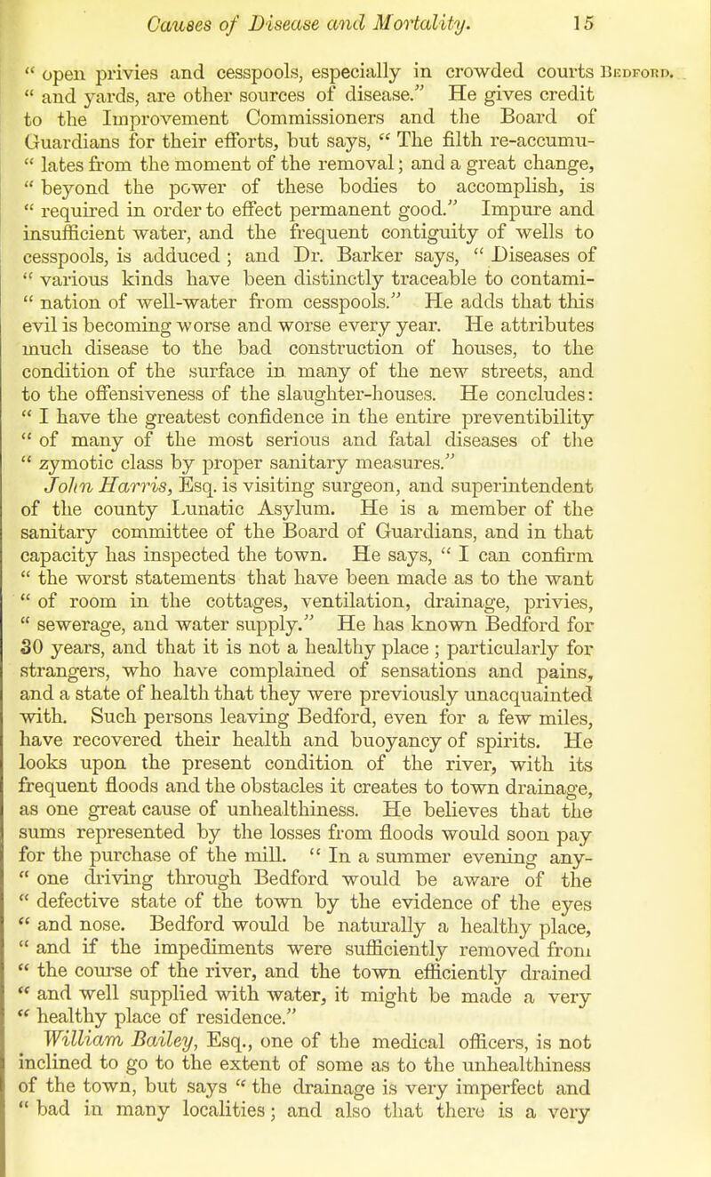  open privies and cesspools, especially in crowded courts Bedford.  and yards, are other sources of disease. He gives credit to the Improvement Commissioners and the Board of Guardians for their efforts, hut says,  The filth re-accumu-  lates from the moment of the removal; and a great change,  beyond the power of these bodies to accomplish, is  required in order to effect permanent good. Impure and insufficient water, and the frequent contiguity of wells to cesspools, is adduced ; and Dr. Barker says,  Diseases of  various kinds have been distinctly traceable to contami-  nation of well-water from cesspools. He adds that this evil is becoming worse and worse every year. He attributes much disease to the bad construction of houses, to the condition of the surface in many of the new streets, and to the offensiveness of the slaughter-houses. He concludes:  I have the greatest confidence in the entire preventibility  of many of the most serious and fatal diseases of tlie  zymotic class by proper sanitary measures. John Harris, Esq. is visiting surgeon, and superintendent of the county Lunatic Asylum. He is a member of the sanitary committee of the Board of Guardians, and in that capacity has inspected the town. He says,  I can confirm.  the worst statements that have been made as to the want  of room in the cottages, ventilation, drainage, privies,  sewerage, and water supply. He has known Bedford for SO years, and that it is not a healthy place ; particularly for strangers, who have complained of sensations and pains, and a state of health that they were previously unacquainted with. Such persons leaving Bedford, even for a few miles, have recovered their health and buoyancy of spirits. He looks upon the present condition of the river, with its frequent floods and the obstacles it creates to town drainage, as one great cause of unhealthiness. He believes that the sums represented by the losses from floods would soon pay for the purchase of the mill.  In a summer evening any-  one driving through Bedford would be aware of the  defective state of the town by the evidence of the eyes  and nose. Bedford would be naturally a healthy place,  and if the impediments were sufficiently removed from  the course of the river, and the town efficientl}'- drained  and well supplied with water, it might be made a very  healthy place of residence. William Bailey, Esq., one of the medical officers, is not inclined to go to the extent of some as to the unhealthiness of the town, but says  the drainage is very imperfect and  bad in many localities; and also that there is a very