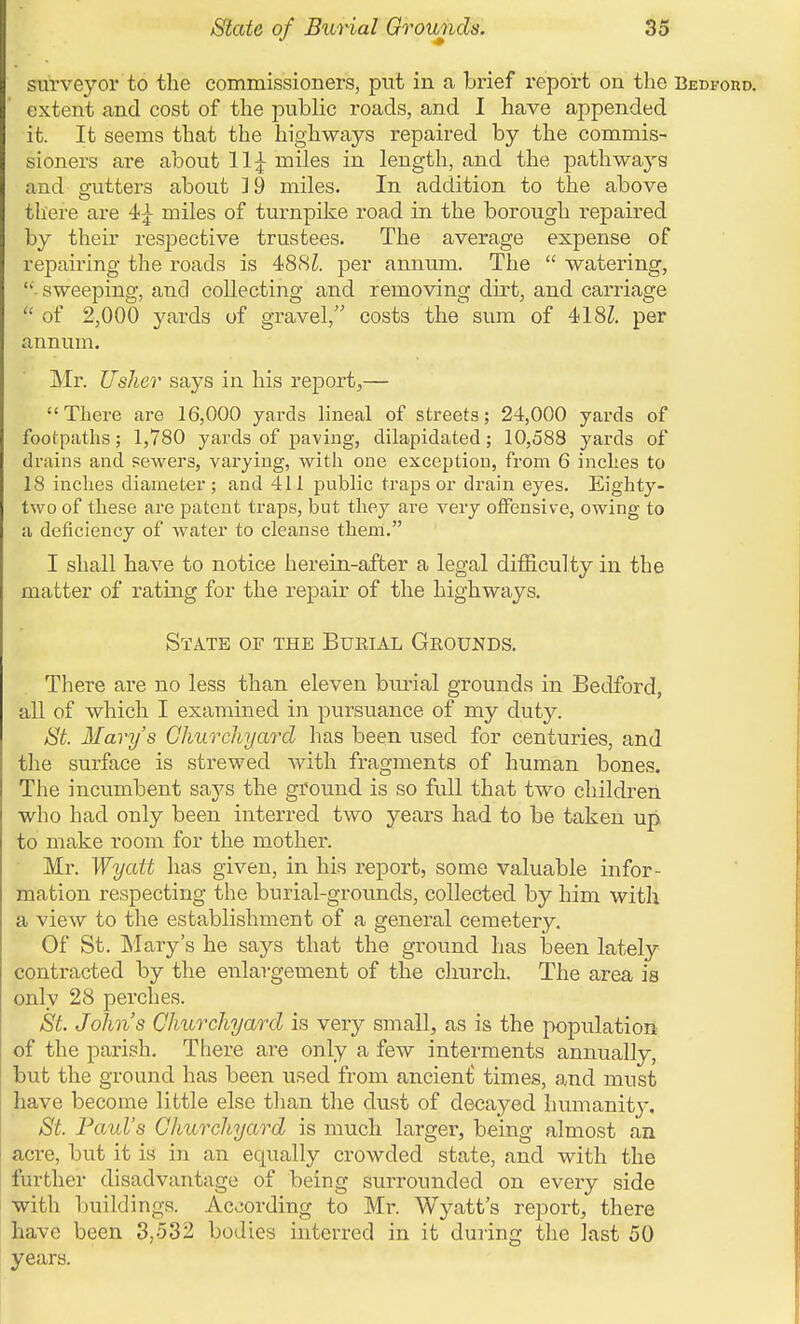 surveyor to the commissioners, put in a brief report on the BEWono. extent and cost of the public roads, and I have appended it. It seems that the highways repaired by the commis- sioners are about 11^ miles in length, and the pathways and p-utters about ]9 miles. In addition to the above there are 4;^ miles of turnpike road in the borough repaired by their respective trustees. The average expense of repairing the roads is 48Si. per annum. The  watering, ■- sweeping, and collecting and removing dirt, and carriage  of 2,000 yards of gravel, costs the sum of 418^. per annum. Mr. Usher says in his report,— There are 16,000 yards lineal of streets; 24,000 yards of footpaths; 1,780 yards of paving, dilapidated; 10,588 yards of drains and sewers, varying, with one exception, from 6 inches to 18 inches diameter; and 411 public traps or drain eyes. Eighty- two of these are patent traps, but they are very offensive, owing to a deficiency of water to cleanse them. I shall have to notice herein-after a legal difficulty in the matter of rating for the repair of the highways. State of the Bueial Grounds. There are no less than eleven bm-ial grounds in Bedford, all of which I examined in pursuance of my duty. St. Mary's Churchyard has been used for centuries, and the surface is strewed with fragments of human bones. The incumbent says the ground is so full that two childi-en who had only been interred two years had to be taken up to make room for the mother. Mr. Wyatt has given, in his report, some valuable infor- mation respecting the burial-grounds, collected by him with a view to tlie establishment of a general cemetery. Of St. Mary's he says that the ground has heen lately contracted by the enlargement of the cliurch. The area is only 28 perches. St. John's Churchyard is very small, as is the population of the parish. There are only a few interments annually, but the ground has been used from ancient times, and must have become little else than the dust of decayed humanitj', St. Faid's Churchyard is much larger, being almost an acre, but it is in an equally crowded state, and with the further disadvantage of being surrounded on every side with buildings. According to Mr. Wyatt's report, there have been 3,532 bodies interred in it during the last 50 years.