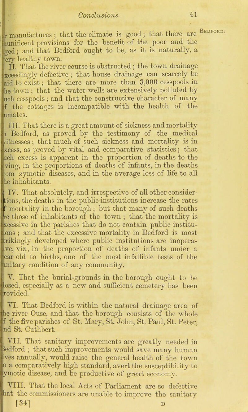 r manufactures ; that the climate is good; that there are lunificent provisions for the benefit of the poor and the ged; and that Bedford ought to be, as it is naturally, a ery healthy town. II. That the river course is obstructed ; the town drainage xceedingly defective ; that house drainage can scarcely be aad to exist; that there are more than 3,000 cesspools in be town; that the water-wells are extensively polluted by iich cesspools ; and that the constructive character of many the cottages is incompatible with the health of the amates. III. That there is a great amount of sickness and mortality Bedford, as proved by the testimony of the medical dtnesses; that much of such sickness and mortality is in scess, as proved by vital and comparative statistics; that ach excess is apparent in the proportion of deaths to the ving, in the proportions of deaths of infants, in the deaths om zymotic diseases, and in the average loss of life to all me inhabitants. IV. That absolutely, and irrespective of all other consider- tions, the deaths in the public institutions increase the rates f mortality in the borough ; but that many of such deaths re those of inhabitants of the town ; that the mortality is scessive in the parishes that do not contain public institu- ons ; and that the excessive mortality in Bedford is most xikingly developed where public institutions are inopera- ve, viz., in the proportion of deaths of infants under a ear old to births, one of the most infallible tests of the initary condition of any community. V. That the burial-grounds in the borough ought to be osed, especially as a new and sufficient cemetery has been rovided. VI. That Bedford is within the natural drainage area of le river Ouse, and that the borough consists of the whole the five parishes of St. Mary, St. John, St. Paul, St. Peter, ad St. Cuthbert. VII. That sanitary improvements are greatly needed in Bedford ; that such improvements would save many human ves annually, would raise the general health of the town 0 a comparatively high standard, avert the susceptibility to ymotic disease, and be productive of great economy. VIII. That the local Acts of Parliament are so defective lat the commissioners are unable to improve the sanitary [341 D