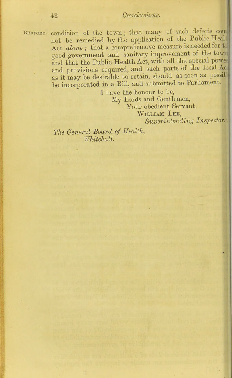 Bedford, condition of the town ; that many of such defects ecu: not be remedied by the application of the Public Heal_ Act alone; that a comprehensive measure is needed for t.; good government and sanitary improvement of the towi and that the Public Health Act, with all the special powe( and provisions required, and such parts of the local A(.( as it may be desirable to retain, should as soon as possill be incorporated in a Bill, and submitted to Parliament. I have the honour to be, My Lords and Gentlemen, Your obedient Servant, William Lee, Superintending Inspector.: The General Board of Health, Whitehall.