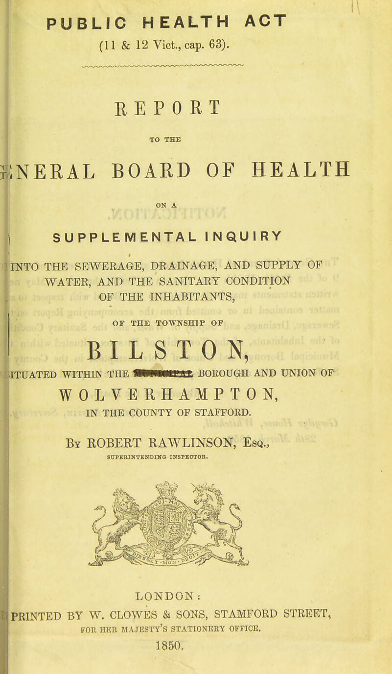 PUBLIC HEALTH ACT (11 & 12 Vict., cap. 63). REPORT TO THE iNERAL BOARD OF HEALTH ON A 1 SUPPLEMENTAL INQUIRY INTO THE SEWERAGE, DRAINAGE, AND SUPPLY OF (WATER, AND THE SANITARY CONDITION . OF THE INHABITANTS, OF THE TOWNSHIP OF B I L S T 0 N, ITUATED WITHIN THE MPWMen BOROUGH AND UNION OF WOLVERHAMPTON, IN THE COUNTY OF STAFFORD. By ROBERT RAWLINSON, Esq., SDPEEINTENDINO INSPECTOK. LONDON: PRINTED BY W. CLOWES & SONS, STAMFORD STREET, FOR HKR majesty's STATIONERY OFFICE. 1850,