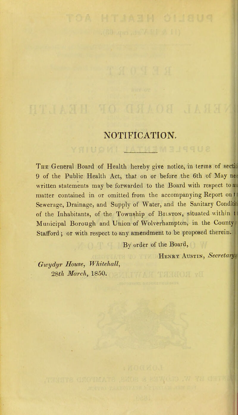 NOTIFICATION. 4 The General Board of Health hereby give notice, in terms of sect! 9 of the Public Health Act, that on or before the 6th of May ne written statements may be forwarded to the Board with respect to a matter contained in or omitted from the accompanying Report on t Sewerage, Drainage, and Supply of Water, and the Sanitary Conditi of the Inhabitants, of the Township of Bii.ston, situated within t Municipal Borough and Union of Wolverhampton, in the County Stafford; or with respect to any amendment to be proposed therein. By order of the Board, Henry Austin, Secretary. Givydyr House, Whitehall, 28th March, 1850.