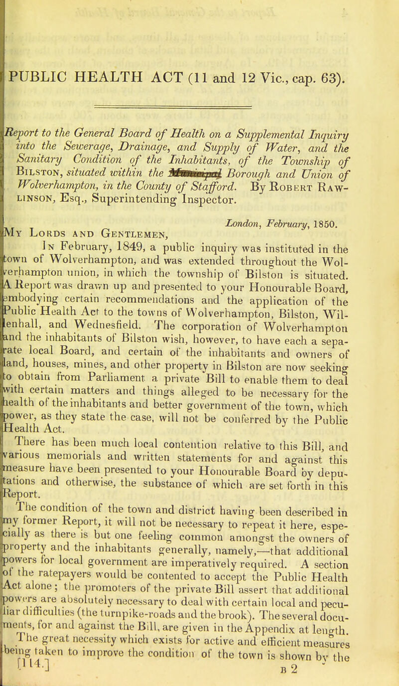 PUBLIC HEALTH ACT (11 and 12 Vic, cap. 63). Report to the General Board of Health on a Supplemental Inquiry into the Sewerage, Drainage, and Supply of Water, and the Sanitary Condition of the Inhabitants, of the Township of BiLSTON, situated within the Mmm^ai. Borough and Union of Wolverhampton, in the County of Stafford. By Robert Raw- LiNsoNj Esq., Superintending Inspector. _^ London, February, l^bO. My Lords and Gentlemen, In February, 1849, a public inquiiy was instituted in the town of Wolverhampton, and was extended throughout the Wol- verhampton union, in which the township of Bilston is situated. A. Report was drawn up and presented to your Honourable Board, embodying certain recommendations and the application of the Public Health Act to the towns of Wolverhampton, Bilston, Wil- enhall, and Wednesfield. The corporation of Wolverhampton ind the inhabitants of Bilston wish, however, to have each a sepa- rate local Board, and certain of the inhabitants and owners of land, houses, mines, and other property in Bilston are now seeking ■to obtain from ParUament a private Bill to enable them to deal vith certain matters and things alleged to be necessary for the lealth of the inhabitants and better government of the town, which lower, as they state the case, will not be conferred bv the Public Health Act. There has been much local contention relative to this Bill, and various memorials and written statements for and against this measure have been presented to your Honourable Board by depu^ tations and otherwise, the substance of which are set forth in this Report. The condition of the town and district having been described in my former Report, it will not be necessary to repeat it here, espe- cially as there is but one feeling common amongst the owners of property and the inhabitants generally, namely,—that additional powers for local government are imperatively required. A section oi the ratepayers would be contented to accept the Public Health Act alone; the promoters of the private Bill assert that additional powt-rs are absolutely necessary to deal with certain local and pecu- liar diflficuhies (the turnpike-roads and the brook). The several docu- ments, for and against the Bdl, are given in the Appendix at leuath The great necessity which exists for active and efficient measures being taken to improve the condition of the town is shown bv the