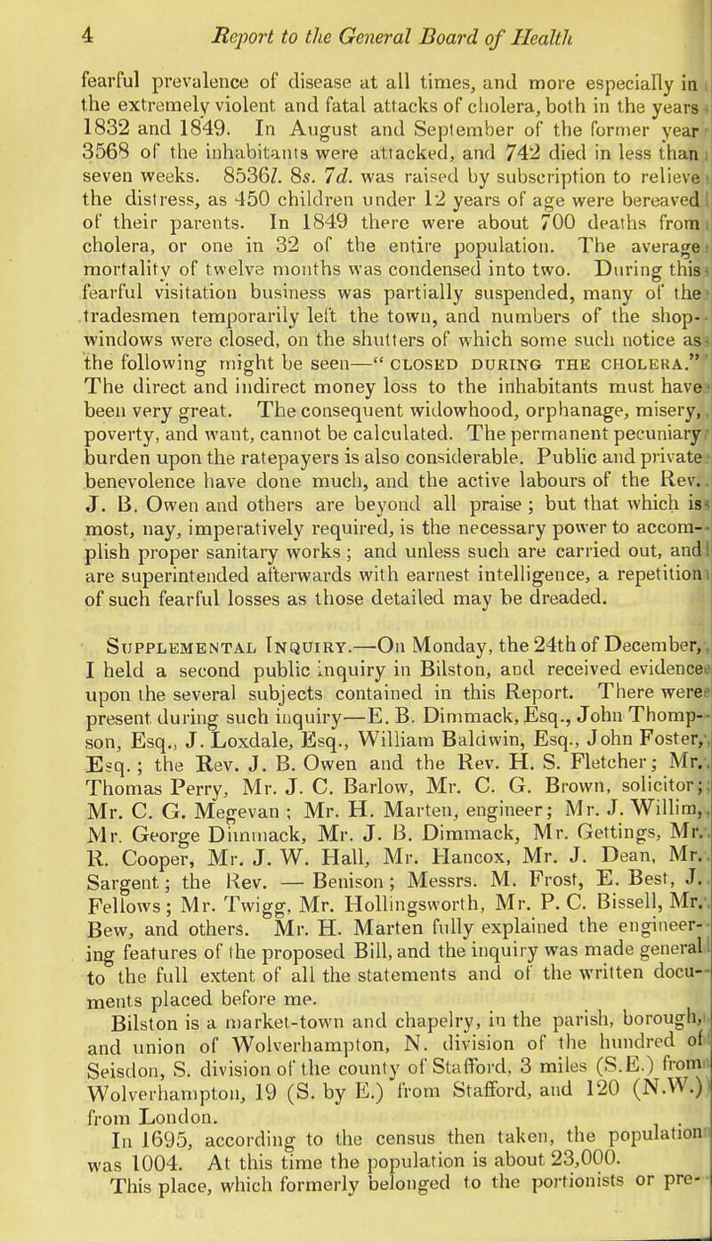 fearful prevalence of disease at all times, and more especially in the extremely violent and fatal attacks of cholera, both in the years 1832 and 1849. In August and September of the former year 3568 of the inhabitants were attacked, and 742 died in less than i seven weeks. 8536Z. 8s. 7d. was raised by subscription to relieve the distress, as 450 children under 12 years of age were bereaved of their parents. In 1849 there were about 700 deaths from cholera, or one in 32 of the entire population. The average jj mortality of twelve months was condensed into two. During this fearful visitation business was partially suspended, many of the tradesmen temporarily left the town, and numbers of the shop-- windows were closed, on the shutters of which some such notice as the following might be seen— closed during the cholera. The direct and indirect money loss to the inhabitants must have been very great. The conseqiient widowhood, orphanage, misery,, poverty, and want, cannot be calculated. The permanent pecuniary burden upon the ratepayers is also considerable. Public and private benevolence have done much, and the active labours of the Rev.. J. B. Owen and others are beyond all praise ; but that which is^ most, nay, imperatively required, is the necessary power to accom-- plish proper sanitary works ; and unless such are carried out, and are superintended afterwards with earnest intelligence, a repetition i of such fearful losses as those detailed may be dreaded. Supplemental Inquiry.—On Monday, the 24th of December,, I held a second public inquiry in Bilston, and received evidencee upon the several subjects contained in this Report. There weree present during such inquiry—E. B. Dimmack, Esq., John Thomp- son, Esq., J. Loxdale, Esq., William Baldwin, Esq., John Foster,-, Esq.; the Rev. J. B. Owen and the Rev. H, S. Fletcher; Mr/. Thomas Perry, Mr. J. C, Barlow, Mr, C. G. Brown, solicitor;; Mr. C. G. Megevan ; Mr. H. Marten, engineer; Mr. J. Willira,, Mr. George Dimmack, Mr. J. B. Dimmack, Mr. Gettings, Mr.-. R. Cooper, Mr. J. W. Hall, Mr. Hancox, Mr. J. Dean, Mr.. Sargent; the Rev. — Benison; Messrs. M. Frost, E. Best, J.. Fellows; iMr. Twigg, Mr. Hollingsworth, Mr. P. C. Bissell, Mr.-. Bew, and others. Mr. H. Marten fully explained the engineer- ing features of the proposed Bill, and the inquiry was made general 1 to the full extent of all the statements and of the written docu- ments placed before me. Bilston is a market-town and chapelry, in the parish, borough,!, and union of Wolverhampton, N. division of the hundred oft Seisdon, S. division of the county of Stafford, 3 miles (S.E.) from Wolverhampton, 19 (S. by E.) from Stafford, and 120 (N.W.) from London. In 1695, according to the census then taken, the population:: was 1004. At this time the population is about 23,000. This place, which formerly belonged to the portionists or pre-