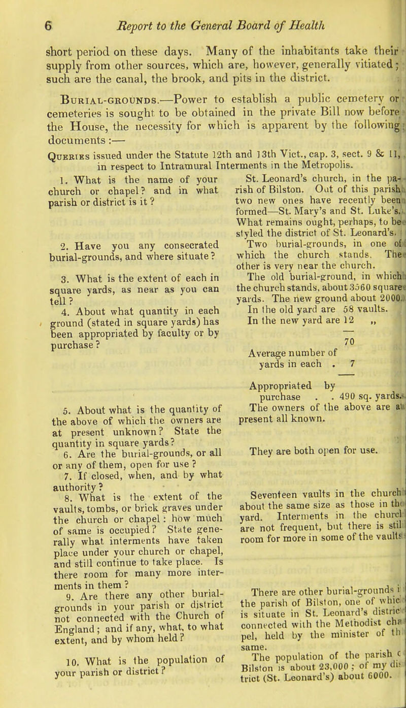 short period on these days. Many of the inhabitants take their supply from other sources, which are, however, generally vitiated; such are the canal, the brook, and pits in the district. Burial-grounds.—Power to estabhsh a public cemetery or cemeteries is sought to be obtained in the private Bill now before the House, the necessity for which is apparent by the following documents:— Queries issued under the Statute 12t.h and ]3th Vict., cap. 3, sect. 9 & 11,, in respect to Intramural Interments in the Metropolis. St. Leonard's church, in the ])a- rish of Bilston. Out of this parish two new ones have recently been . formed—St. Mary's and St. Luke's. What remains ought, perhaps, to be styled the district of St. Leonard's. Two burial-grounds, in one o(. which the church stands. The^ other is very near the church. The old burial-ground, in which the church stands, about 3560 square yards. The new ground about 2000. In the old yard are 58 vaults. In the new yard are 12 „ 1. What is the name of your church or chapel? and in what parish or district is it ? 2. Have you any consecrated burial-grounds, and where situate ? 3. What is the extent of each in square yards, as near as you can tell? 4. About what quantity in each ground (stated in square yards) has been appropriated by faculty or by purchase ? Average number of yards in each by 70 5. About what is the quantity of the above of which the owners are at present unknown? State the quantity in square yards? 6. Are the burial-grounds, or all or any of them, open for use ? 7. If closed, when, and by what authority ? 8. What is the extent of the vaults, tombs, or brick graves under the church or chapel: how much of same is occupied? State gene- rally what interments have taken place under your church or chapel, and still continue to take place. Is there room for many more inter- ments in them ? 9. Are there any other burial- grounds in your parish or district not connected with the Church of England; and if any, what, to what extent, and by whom held ? 10. What is the population of your parish or district ? Appropriated purchase . . 490 sq. yardsA The owners of the above are all present all known. They are both ojien for use. Seventeen vaults in the churchl: about the same size as those in tho yard. Interments in the churcl' are not frequent, but there is still room for more in some of the vaultsf: There are other burial-grounds \ the parish of Bilston, one of whici is situate in St. Leonard's distriC' connected with the Methodist ch»i pel, held by the minister of th. same. . The population of the parish c Bilston IS about 23,000 : of my du trict (St. Leonard's) about 6000.