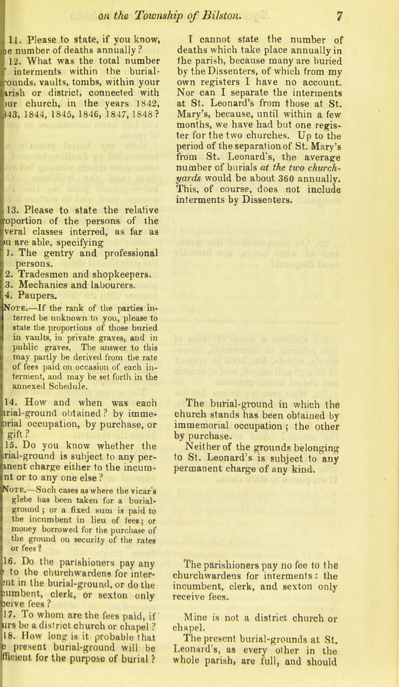 11. Please to state, if you know, le number of deaths annually ? 12. What was the total number interments within the burial- ounds, vaults, tombs, within your Irish or district, connected with )ur church, in the years 1842, 143, 1844, 1845, 1846, 1847, 1848? 13. Please to state the relative oportion of the persons of the veral classes interred, as tkr as u are able, specifying 1. The gentry and professional persons. 2. Tradesmen and shopkeepers. 3. Mechanics and labourers. 4. Paupers. Note.—If the rank of the parties in- terred be unknown to you, please to state the proportions of those buried in vaults, in private graves, and in public graves. The answer to this may partly be derived from the rate of fees paid on occasion of each in- terment, and may be set forth in the annexed Schedule. 14. How and when was each irial-ground obtained ? by imme- 3rial occupation, by purchase, or gift? 15. Do you know whether the rial-ground is subject to any per- inent charge either to the incum- nt or to any one else i Vote.—Such cases as where the vicar's glebe has been taken for a burial- ground ; or a fixed sum is paid to the incumbent in lieu of fees; or money borrowed for the purchase of the ground on security of the rates or fees ? 16. Do the parishioners pay any ! to the cliurchwardens for inter- mt in the burial-ground, or do the :umbent, clerk, or sexton only :eive fees ? 17. To whom are the fees paid, if ars be a district church or chapel i* 18. How long is it probable that B present burial-ground will be fRcient for the purpose of burial ? T cannot state the number of deaths which take place annually in the parish, because many are buried by the Dissenters, of which from my own registers I have no account. Nor can I separate the interments at St. Leonard's from those at St. Mary's, because, until within a few months, we have had but one regis- ter for the two churches. Up to the period of the separation of St. Mary's from St. Leonard's, the average number of burials at the two church- yards would be about 360 annually. This, of course, does not include interments by Dissenters. The burial-ground in which the church stands has been obtained by immemorial occupation ; the other by purchase. Neither of the grounds belonging to St. Leonard's is subject to any permanent charge of any kind. The parishioners pay ho fee to the churchwardens for interments: the incumbent, clerk, and sexton only receive fees. Mine is not a district church of chapel. The present burial-grounds at St. Leonard's, as every other in the whole parish, are full, and should