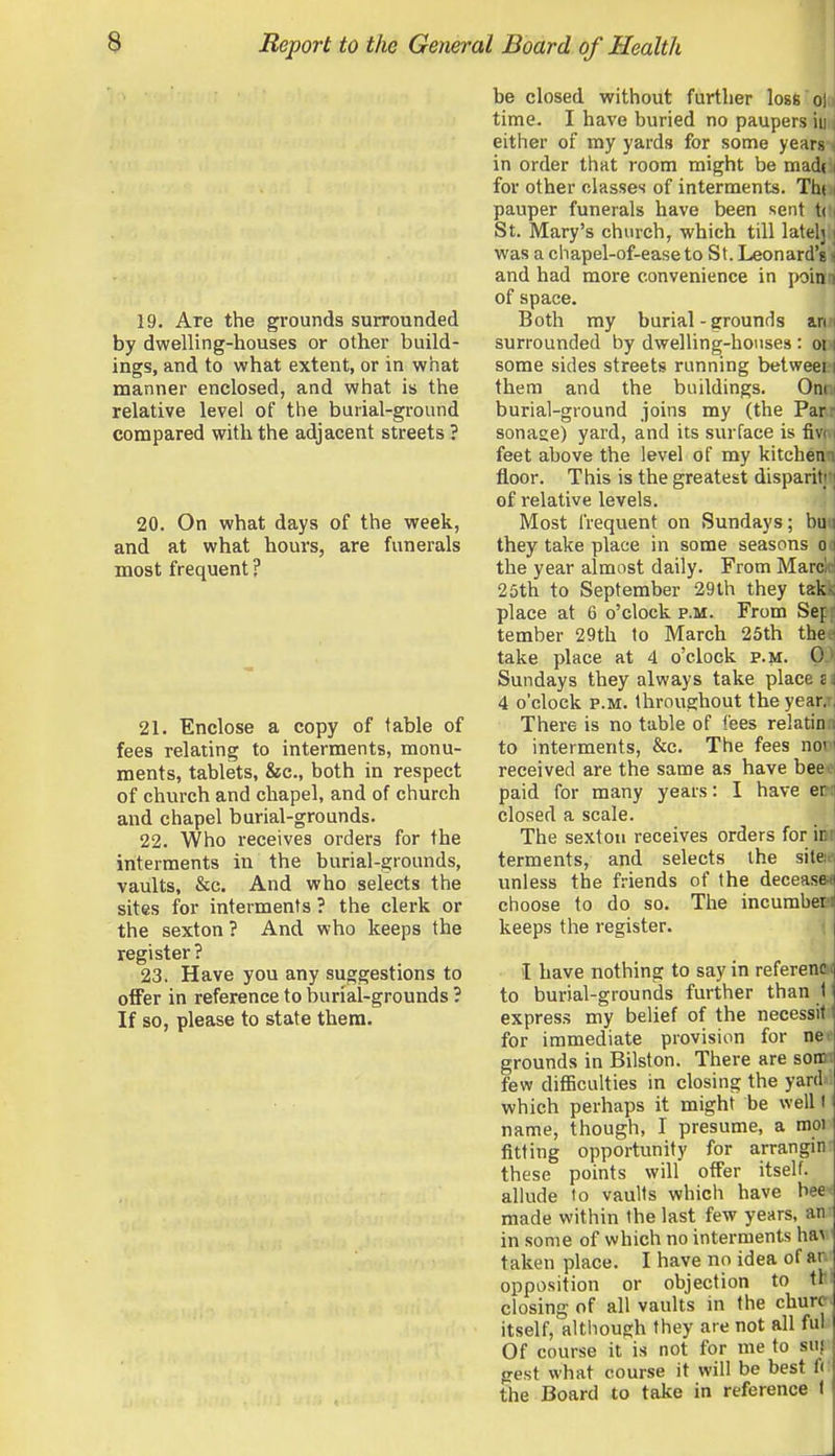 19. Are the grounds surrounded by dwelling-houses or other build- ings, and to what extent, or in what manner enclosed, and what is the relative level of the burial-ground conopared with the adjacent streets ? 20. On what days of the week, and at what hours, are funerals most frequent ? 21. Enclose a copy of table of fees relating to interments, monu- ments, tablets, &c., both in respect of church and chapel, and of church and chapel burial-grounds. 22. Who receives orders for the interments in the burial-grounds, vaults, &c. And who selects the sites for interments ? the clerk or the sexton ? And who keeps the register ? 23. Have you any suggestions to offer in reference to burial-grounds ? If so, please to state them. be closed without further los6 ol time. I have buried no paupers in either of my yards for some years in order that room might be mad(. for other classes of interments. Thi pauper funerals have been sent t( St. Mary's church, which till latel} was a chapel-of-easeto St. Leonard's and had more convenience in poina of space. Both my burial-grounds an surrounded by dwelling-houses : oi some sides streets running betweei them and the buildings. Om burial-ground joins my (the Par sonase) yard, and its surface is fiv feet above the level of my kitchen floor. This is the greatest disparit; of relative levels. Most frequent on Sundays; bu they take place in some seasons o j the year almost daily. From MarcW 25th to September 29th they tak place at 6 o'clock p.m. From Sep tember 29th to March 25th the take place at 4 o'clock p.m. 0 Sundays they always take place c 4 o'clock P.M. throughout the year. There is no table of fees relatin to interments, &c. The fees no' received are the same as have bee paid for many years: I have er closed a scale. The sexton receives orders for ir ferments, and selects the site: unless the friends of the decease-n choose to do so. The incumbers keeps the register. I have nothing to say in referenffli to burial-grounds further than 1 express my belief of the necessitt for immediate provision for ne* grounds in Bilston. There are sonM few difficulties in closing the yardrf which perhaps it might be well I name, though, I presume, a moi fitting opportunity for arrangin these points will offer itself, allude to vaults which have been made within the last few years, an in some of which no interments ha^ taken place. I have no idea of ar opposition or objection to th: closing of all vaults in the churcr> itself, although they are not all ful: Of course it is not for me to suj gest what course it will be best f( the Board to take in reference I
