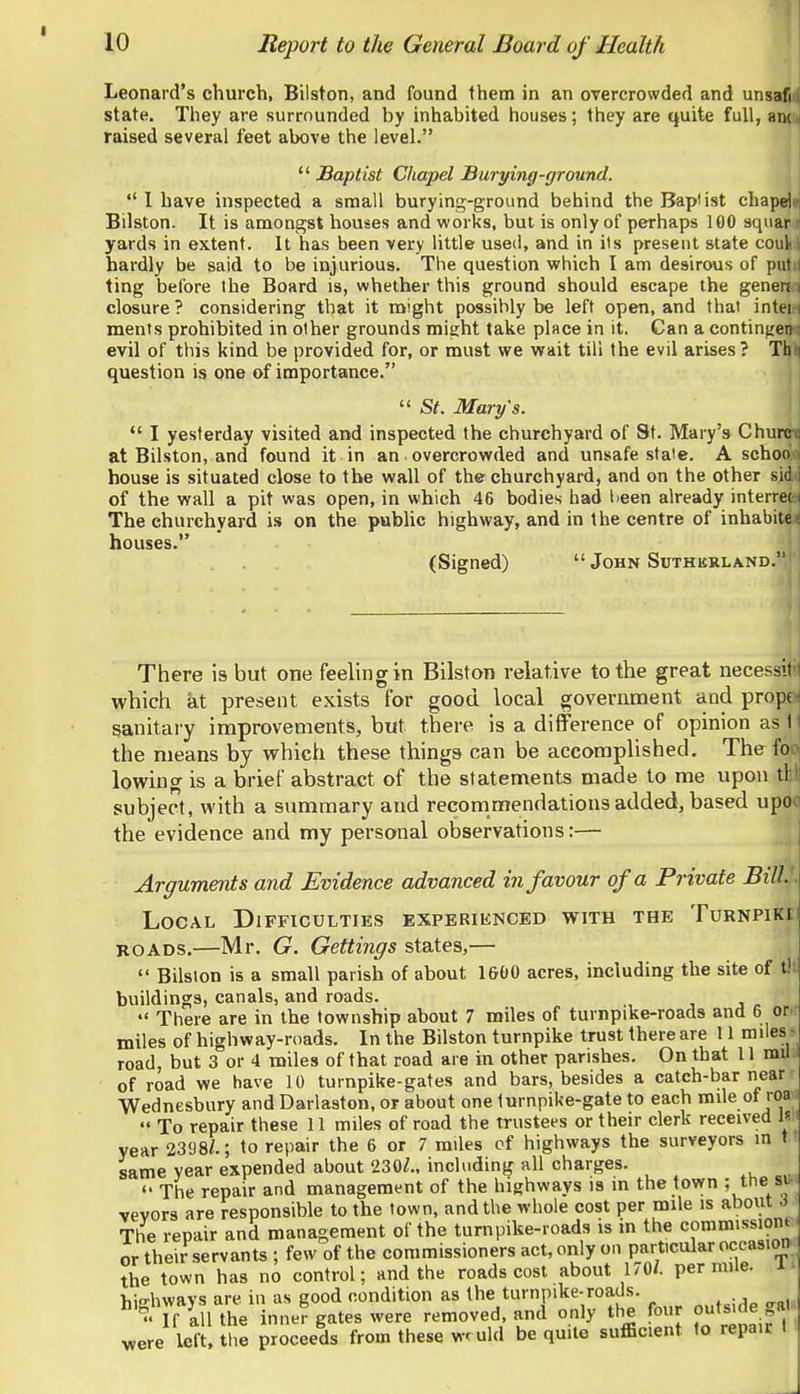 Leonard's church, Bilston, and found them in an overcrowded and unsaM state. They are surrounded by inhabited houses; they are quite full, awa raised several feet above the level.  Baptist Chapel Burying-ground.  I have inspected a small burying-ground behind theBaplist chapdt Bilston. It is amongst houses and works, but is only of perhaps 100 squar - yards in extent. It has been very little used, and in its present state coul hardly be said to be injurious. The question which I am desirous of put ting before the Board is, whether this ground should escape the generi closure? considering that it might possibly be left open, and that intei ments prohibited in other grounds might take place in it. Can a contin^en evil of this kind be provided for, or must we wait till the evil arises? Th question is one of importance.  St. Mary's. *' I yesterday visited and inspected the churchyard of St. Mary's Churw at Bilston, and found it in an overcrowded and unsafe state. A schoo house is situated close to the wall of the churchyard, and on the other sid of the wall a pit was open, in which 46 bodies had lieen already interrei The churchyard is on the public highway, and in the centre of inhabite houses. (Signed)  John Suthkrland. There is but one feeling in Bilston relative to the great necessit' which at present exists for good local government and prope sanitary improvements, but there is a difference of opinion as tj the means by which these things can be accomplished. The fo lowing is a brief abstract of the statements made to me upon tl subject, with a summary and recommendations added, based upo the evidence and my personal observations:— Arguments and Evidence advanced in favour of a Private BilL\ Local Difficulties experienced with the Turnpiki ROADS.—Mr. G. Gettings states,—  Bilston is a small parish of about l&OO acres, including the site of t!i buildings, canals, and roads. , j ^  There are in the township about 7 miles of turnpike-roads and 6 or miles of highway-roads. In the Bilston turnpike trust there are 11 miles road, but 3 or 4 miles of that road are in other parishes. On that 11 mil of road we have 10 turnpike-gates and bars, besides a catch-bar near Wednesbury and Darlaaton, or about one turnpike-gate to each mile ot loa  To repair these 11 miles of road the trustees or their clerk received \^ year 2398/.; to repair the 6 or 7 miles of highways the surveyors in t same year expended about 230Z., including all charges.  The repair and management of the highways is in the town ; the si. vevors are responsible to the town, and the whole cost per mile is about i The repair and management of the turnpike-roads is in the commissiont' or their servants ; few of the commissioners act, only on particular occasion, the town has no control; and the roads cost about 170/. per mile, Tiio-hwavs are in as good condition as the turnpike-roads. Tf all the inner gates were removed, and only tlie four outs.de gal >vere left! the proceeds from these wr uld be quite sufficient to repair t