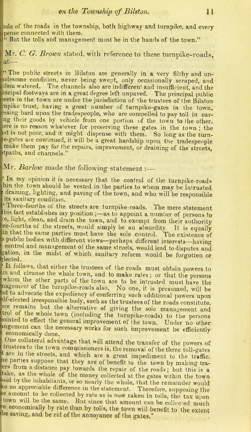 e of the roads in the township, both highway and turnpike, and every iise connected with them. '?ut the tolls and management must be in the hands of the town. Mr. C. G. Brown stated, with reference to these turnpike-roads, |at— The public streets in Bilston are generally in a very tilthy and un- lolesome condition, never being swept, only occasionally scraped, and dom watered. The channels also are indifferent and insufficient, and the incipal footways are in a great degree left unpaved. The principal public eets in the town are under the jurisdiction of the trustees of the Bilston ■npike trust, having a great number of turnpike-gates in the town, !ssing hard upon the tradespeople, who are compelled to pay toll in car- ng their goods by vehicle from one portion of the town to the other, ere is no reason whatever for preserving these gates in the town; the ist is not poor, and it might dispense with them. So long as the turn- e-gates are continued, it will be a great hardship upon the tradespeople make them pay for the repairs, improvement, or draining of the streets, tpatbs, and channels. Mr. Barlow made the following statement;— ' In my opinion it is necessary that the control of the turnpike-roads hin the town should be vested in the parties to whom may be intrusted drammg, lighting, and paving of the town, and who will be responsible its sanitary condition. ' Three-fourths of the streets are turnpike-roads. The mere statement his fact establishes my position ;—as to appoint a number of persons to 'e, light, clean, and drain the town, and to exempt from their authority ee-fourths of the streets, would simply be an absurdity. It is equally m that the same parties must have the sole control. The existence of public bodies with different views—perhaps different interests—having- control and management of the same streets, would lead to disputes and fation, m the midst of which sanitary reform would be forgotten or It follows, that either the trustees of the roads must obtain powers to m and cleanse the whole town, and to make rates ; or that the persons whom the other parts of the town are to be intrusted must have the lagement of the turnpike-roads also. No one, it is presumed, wQl be id to advocate the expediency of conferring such additional powers upon Ill-elected irresponsible body, such as the trustees of the roads constitute. 3re remains but the alternative of giving the sole management and trol 0 the whole town (including the turnpike-roads) to the persons ointed to ettect the general improvement of the town. Under no other •ngement can the necessary works for such improvement be eiiicientlv economically done. One collateral advantage that will attend the transfer of the powers of trustees to the town commissioners is, the removal of the three toll-gates t are in the streets, and which are a great impediment to the traffic. 16 parties suppose that they are of benefit to the town by making tra- ers trom a distance pay towards the repair of the roads; but this is a take, as the whole of the money collected at the gates within the town iHid by the inhabitants, or so nearly the whole, that the remainder would ce no appreciable difference in the statement. Therefore, supposing the le amount to be collected by rate as is now taken in toils, the tax upon town will be the same. But since that amount can be collected much ■e economically by rate than by tolls, the town will benefit to the extent he saving, and be rid of the annoyance of the gates.