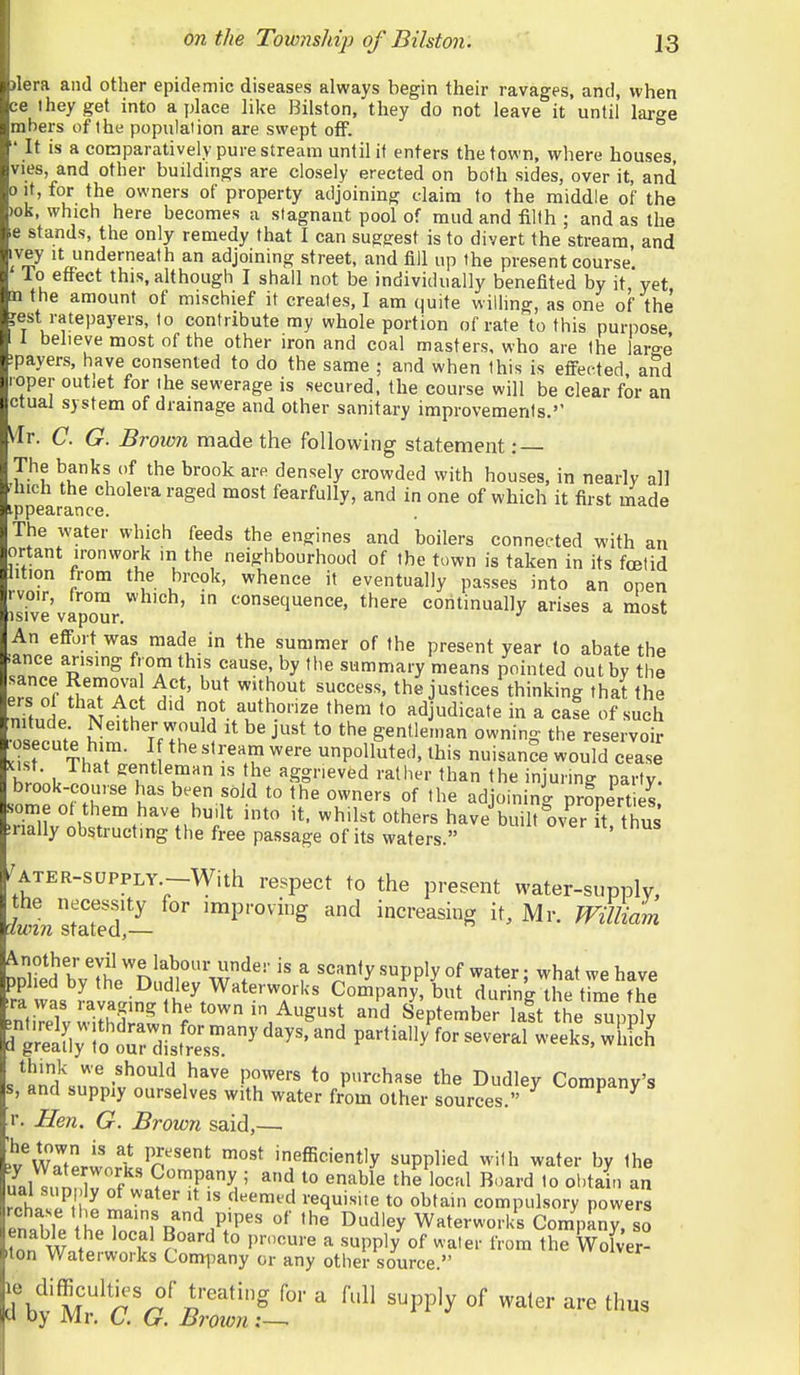 )lera and other epidemic diseases always begin their ravages, and, when ce they get into a jjlace like Bilston, they do not leave it until lar^e mbers of the population are swept off. ^ ' It is a comparatively pure stream until it enters the town, where houses vies, and other buildings are closely erected on both sides, over it, and 0 it, for the owners of property adjoining claim to the middle of the )ok, which here becomes a stagnant pool of mud and iilfh ; and as the e stands, the only remedy that I can suggest is to divert the stream, and ivey It underneath an adjoining street, and fill up the present course To effect this, although I shall not be individually benefited by it yet n the amount of mischief it creates, I am quite willing, as one of the jest ratepayers, to contribute my whole portion of rate to this purpose 1 1 believe most of the other iron and coal masters, who are the large ipayers, have consented to do the same ; and when this is efi'ected. and loper outiet for the sewerage is secured, the course will be clear for an ctual system of drainage and other sanitary improvements.'' \lr. C. G. Brown made the following statement : — The banks of the brook are densely crowded with houses, in nearly a]] ^hich the cholera raged most fearfully, and in one of which it first made ippearance. The water which feeds the engines and boilers connected with an ortant ironwork in the neighbourhood of the town is taken in its foetid lition from the brcok, whence it eventually passes into an open rvoir, trora which, in consequence, there continually arises a most isive vapour. ^ An efi-ortwas made in the summer of the present year to abate the ■ance arising from this cause, by the summary means pointed out by the f^Z ^^TT\ ^i' the justices thinking that the n?t„l N not authorize them to ad udicate in a cafe of such osecut'e £ m'h^'^ ^'^ '^^ gentleman owning the reservoir .i^r Th^t . '''.u ^''^ unpolluted, this nuisance would cease h/nnU aggneved rather than the injuring party. brook-course has been sold to the owners of the adjoining properties some of them have bu.lt into it. whilst others have built m^erTt thus inally obstructing the free passage of its waters. ' ^ATER-SUPPLY.-With respect to the present water-supply, LmSJd- 'P'^ ^'^ increasing it, Mr. William DDlSd b7lJl''n!fH^r'w?'''f ^««nfy supply of water; what we have ra was Company, but during the time the •nti^^elvwiS^ f ''.^^'l '^^ September lalt the supply iTeafly !o oTd^sttsr^' P^^*^^^ ^^^^^^^ winch' s^«mwrn'''°^''i^^''' f^r^'^ *° purchase the Dudley Company's s, and supply ourselves with water from other sources. r. Hen. G. Brown said,— ^v'wTterwnftc^P''^ inefficiently supplied with water by the ;fnl 1 f 9™P^y ; to enaUe the local Board to obtain an rchas^t'l^ W^'^'^ ^■^^'''•^ t° compulsory powers InoTi ^'f J^nd P'pe-s of the Dudley Waterworks Comp iny, so iton Waterworks Company or any other source. le difficulties of treating for a full supply of water are thus u Dy Mr. C. 6r. Brown;—•