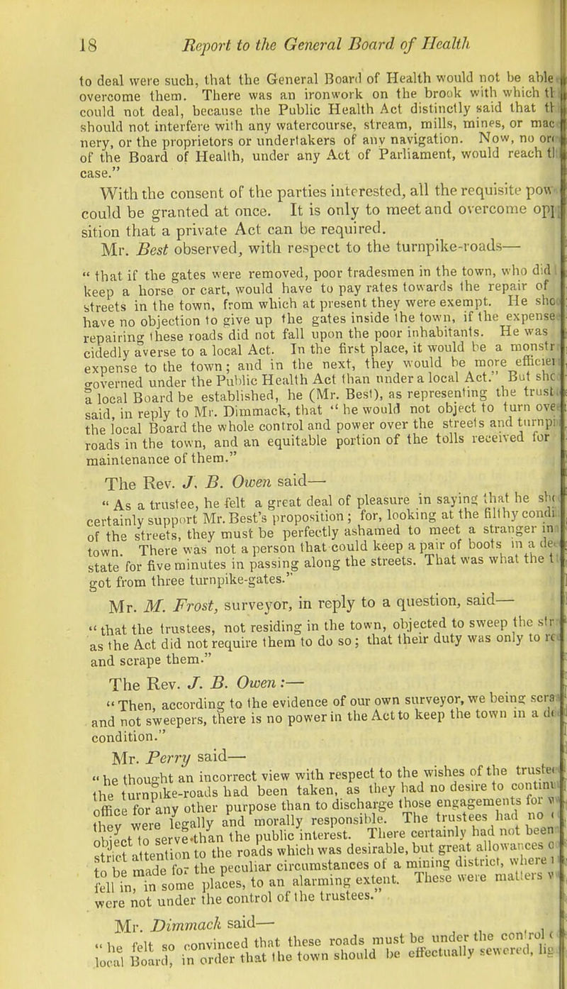 to deal were such, that the General Board of Health would not be able overcome them. There was an ironwork on the brook with which tl could not deal, because the Public Health Act distinctly said that tl should not interfere with any watercourse, stream, mills, mines, or mac nery, or the proprietors or undertakers of any navigation. Now, no on of the Board of Health, under any Act of iParliament, would reach tl case. With the consent of the parties interested, all the requisite pow.. could be granted at once. It is only to meet and overcome opji] sition that a private Act can be required. Mr. Best observed, with respect to the turnpike-road.s—  that if the gates were removed, poor tradesmen in the town, who did keep a horse or cart, would have to pay rates towards the repair of streets in the town, from which at present they were exempt. He shoo have no objection to give up the gates inside the town, if the expense? repairing- these roads did not fall upon the poor inhabitants. He was cidedly averse to a local Act. In the first place, it would be a monstr expense to the town; and in the next, they would be more efBciei eoverned under the Public Health Act than nnder a local Act. But slic a local Board be established, he (Mr. Best), as representmg the trusti^ said in reply to Mr. Dimmack, that  he would not object to turn ovee the local Board the whole control and power over the streets and turnpiii roads in the town, and an equitable portion of the tolls received for maintenance of them. The Rev. J\ B. Owen said—  As a trustee, he felt a great deal of pleasure in sayins; that he slu; certainly support Mr. Best's proposition ; for, looking at the filthy condi., of the streets, they must be perfectly ashamed to meet a stranger in:i town There was not a person that could keep a pan- of boots m a de. statefor five minutes in passing along the streets. That was what the tt got from three turnpike-gates. Mr. M. Frost, surveyor, in reply to a question, said—  that the trustees, not residing in the town, objected to sweep the sir: as the Act did not require them to do so; that their duty was only to m and scrape them. The Rev. J. B. Owen:—  Then, according to the evidence of our own surveyor, we being scras . and not sweepers, there is no power in the Act to keep the town in a dt. condition. Mr. Perry said—  he thought an incorrect view with respect to the wishes of the trusts the turnmke-roads had been taken, as they had no desire to continv office for any other purpose than to discharge those engagements foi were k'gally and morally responsible. The trustees had no < J obiectTo servtthan the public interest. There certainly had not been Siet attention to the roads which was desirable, but great allowances o f t S fo- the peculiar circumstances of a mining district, where i dUn fn some pkces, to an alarming extent. These were mailers v were not under the control of the trustees. Mr. I?m77zac/£ said— =?.ste'ti'r>r.f e«t««rir