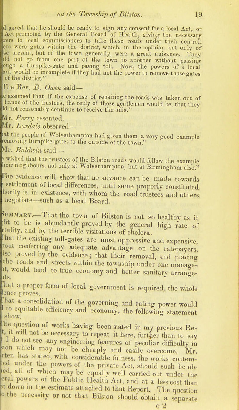 Hived, that he should be ready to sign any consent for a local Act, or Act promoted by the General Board of Health, giving the necessary vers to local commissioners to take these roads under their control, ere were gates within the district, which, in the opinion not only of se present, but of the town eenerally, were a great nuisance. They lid not go from one part of the town to another without passing ough a turnpike-gate and paying toll. Now, the powers of a local aid would be incomplete if they had not the power to remove those gates of the district. The Eev. B. Owen said— e assumed that, if the expense of repairing the roads was taken out of hands of the trustees, the reply of those gentlemen would be, that they Id not reasonably continue to receive the tolls. VJr. Perry assent.ed. VIr. Loxdale observed— at the people of Wolverhampton had given them a very good example •emovmg turnpike-gates to the outside of the town. Mr. Baldwin said— i wished that the trustees of the Bilston roads would follow the example heir neighbours, not only at Wolverhampton, but at Birmingham also. Che evidence will show that no advance can be made towards ' settlement of local differences, until some properly constituted hority is in existence, with whom the road trustees and others negotiate—.such as a local Board. UMMARY.—That the town of Bilston is not so healthy as it ■ht to be is abundantly proved by the general hio-h rate of •ta]ity, and by the terrible visitations of cholera. * hat the existing toll-gates are most oppressive and expensive lout conferring any adequate advantage on the ratepayers', iso proved by the evidence; that their removal, and placing the roads and streets within the township under one manage- it, would tend to true economy and belter sanitary arran^e- its. ° ^hat a proper form of local government is required, the whole ence proves. . liat a consolidation of the governing and rating power would I to equitable efficiency and economy, the following statement show. ® ^he question of works having been stated in my previous Re- t, it will not be necessary to repeat it here, furtjier than to say 1 Uo not see any engineering features of peculiar difficulty in iton which may not be cheaply and easily overcome. Mr. rten lias stated, with considerable fulness, the works contem- ed under the powers of the private Act, should such be ob- ed all of which maybe equally well carried out under the era! powers ot the Public Heahh Act, and at a less cost than it down in the estimate attached to that Report. The question 0 the necessity or not that Bilston should obtain a separate c2