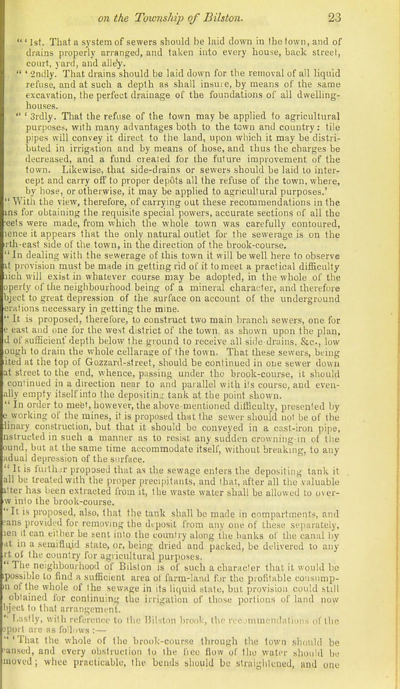 ' 1st. That a system of sewers should be laid down in the (own, and of drains properly arranged, and taken into every house, back street, court, yard, and alley.  • 2ndly. That drains should be laid down for the removal of all liquid refuse, and at such a depth as shall insure, by means of the same excavation, the perfect drainage of the foundations of all dwelling- houses.  ' 3rdly. That the refuse of the town may be applied to agricultural purposes, with many advantages both to the town and country: tile pipes will convey it direct to the land, upon which it may be distri- buted in irrigation and by means of hose, and thus the charges be decreased, and a fund created for the future improvement of the town. Likevpise, that side-drains or sewers should be laid to inter- cept and carry off to proper depots all the refuse of the town, where, by hose, or otherwise, it may be applied to agricultural purposes.'  With the view, therefore, of carrying out these recommendations in the ins for obtaining the requisite special powers, accurate sections of all the ■eets vvere made, from which the whole town was carefully contoured, lence it appears that the only natural outlet for the sewerage is on the rth-east side of the town, in the direction of the brook-course.  In dealing with the sewerage of this town it will be well here to observe it provision must be made in getting rid of it to meet a practical difficulty lich will exist in whatever course may be adopted, in the whole of the operty of the neighbourhood being of a mineral character, and therefore bject to great depression of the surface on account of the underground erations necessary in getting the mine.  It is proposed, therefore, to construct two main branch sewers, one for e east and one for the west district of the town, as shown upon the plan, d of sufficient'depth below the ground to receive all side-drains, &c., low ough to drain the whole cellarage of the town. That these sewers, being ited at the top of Gozzard-street, should be continued in one sewer down at street to the end, whence, passing under the brook-course, it should continued in a duection near to and parallel with its course, and even- ally empty itself into the depositinu' tank at the point shown.  In order to mebt, however, the above-mentioned difficulty, prcscnied by e working of the mines, it is proposed thnt the sewer should not be of the Unary construction, but that it should be conveyed in a cast-iron pipe, nstructed in such a manner as to resist any sudden crowniiig-in of tlie ound, but at the same time accommodate itself, without breaking, to any adual depression of the surface.  It is further proposed that as the sewage enters the depositing tank it all be treated with the proper precij)jtants, and that, after all the valuable itter has been extracted from it, the waste water shall be allowed to uver- w into the brook-course. It is proposed, also, that the tank shall he made in compartments, and ?ans provided for removing the dfposit from any one of these separately, len it can either be sent into the country along the banks of the canal l)y at in a semifliyd state, or, being dried and packed, be delivered to any rt of the country for agi icultural purposes. The neighbourhood of Bilston is of such a character that it would b.e [possible to find a sufficient area ol farm-land for the profitable coiisump- •n of the whole of the sewage in its li(|uid state, but provision could still obtained for continuing the irrigation of those portions of land now bject to that arrangement. *' f,astly, with reference to the liilston brook, the recommendations of thn jporl are as fo'lows :— 'That the whole of the brool<-course through the town should be ^'unsed, and every obslruction to the lieu flow of Iho water should be moved; whee practicable, the bends should be straiyhlcned, and one