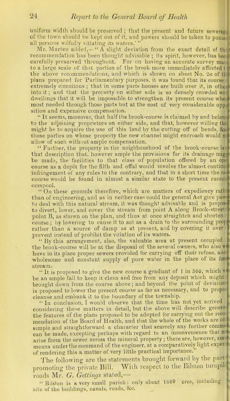 uniform width should be preserved ; that the present and future seweras of the town should be kept out of it, and powers should be taken to punit all persons wilfully vitiating its waters.'  Mr. Marten added,—A slia.l)t deviation from the exact detail of th recommendation has been thought advisable ; its spirit, however, has bee cai'efully preserved throughout. For on having an accurate survey mac 10 a large scale of that portion of the brook more immediately affected I the above recommendations, and which is shown on sheet No. 'la of tl: plans prepared for Parliamentary purposes, it was found that its course? extremely circuitous ; that in some parts houses are built over it, in othen into it; and that the property on either side is so densely crowded wim dwellings that it will be impossible to strengthen its present course when most needed through those parts l)ut at the cost of very considerable oppj sition and expensive compensation. \  It seems, moreover, that half the brook-course is claimed by and beloifli to the adjoining proprietors on either side, and that, however willing: thli might be to acquire the use of this land by the cutting off of bends, &c those parties on whose property the new channel might encroach would nt allow of such without ample compensation.  Further, the property in the neighbourhood of the brook-course '\%% that description ttiat, however ample the provisions for its drainage migjj be made, the facilities to that class of population offered by an opt) course as a depot for the filth and offal would involve the almost continiM infringement of any rules to the contrary, and that in a short time the nn course would be found in almost a similar state to the present runnti cesspool.  On these grounds therefore, which are matters of expediency rathi than of engineering, and as in neither case could the general Act give pow« to deal with this natural stream, it was thought advisable and is proposi to divert, lower, and cover the stream from point A along Brook-street' point B, as shown on the plan, and thus at once straighten and shorten i course ; l)y lowering to cause it to act as a drain to the surrounding peep rather than a source of damp as at present, and by covering it over: prevent instead of prohibit the vitiation of iis waters.  By this arrangement, also, the valuable area at present occupied the brook-course will be at the disposal of the several owners, who also have in its place proper sewers provided for carrying off their refuse, anc •wholesome and constant supply of pure water in the place of its fc^ stream.  It is proposed to give the new course a gradiant of 1 in 500, which v< be an ample fall to keep it clean and free from any deposit which might brought down from the course above ; and beyond the point of deviaiior ■ is proposed to lower the present course as far as necessary, and to proper cleanse and embank it to the boundary of the township.  In conclusion, I would observe that the time has not yet arrived considering these matters in detail, but the above will describe genera-) the features of the plans proposed to be adopted for carrying out the reco raendation of the Board of Health, and that the whole of the works are of i simple and straightforward a character that scarcely any further cOmmei can be made, excepting perhaps with regard to an inconvenience that m arise from the sewer across the mineral property ; there are, however, am« means under the command of the engineer, at a comparatively light expert of rendering this a matter of very little practical importance. 'J'hc following are the statements brought forward by the part ' promoting tlie private Bill. With respect to the Bilstou turnpit roads Mr. G. Gettings stated,—  Bilslon is a very small parish: only about 1600 cres, including site of the buildings, canals, roads, &c.