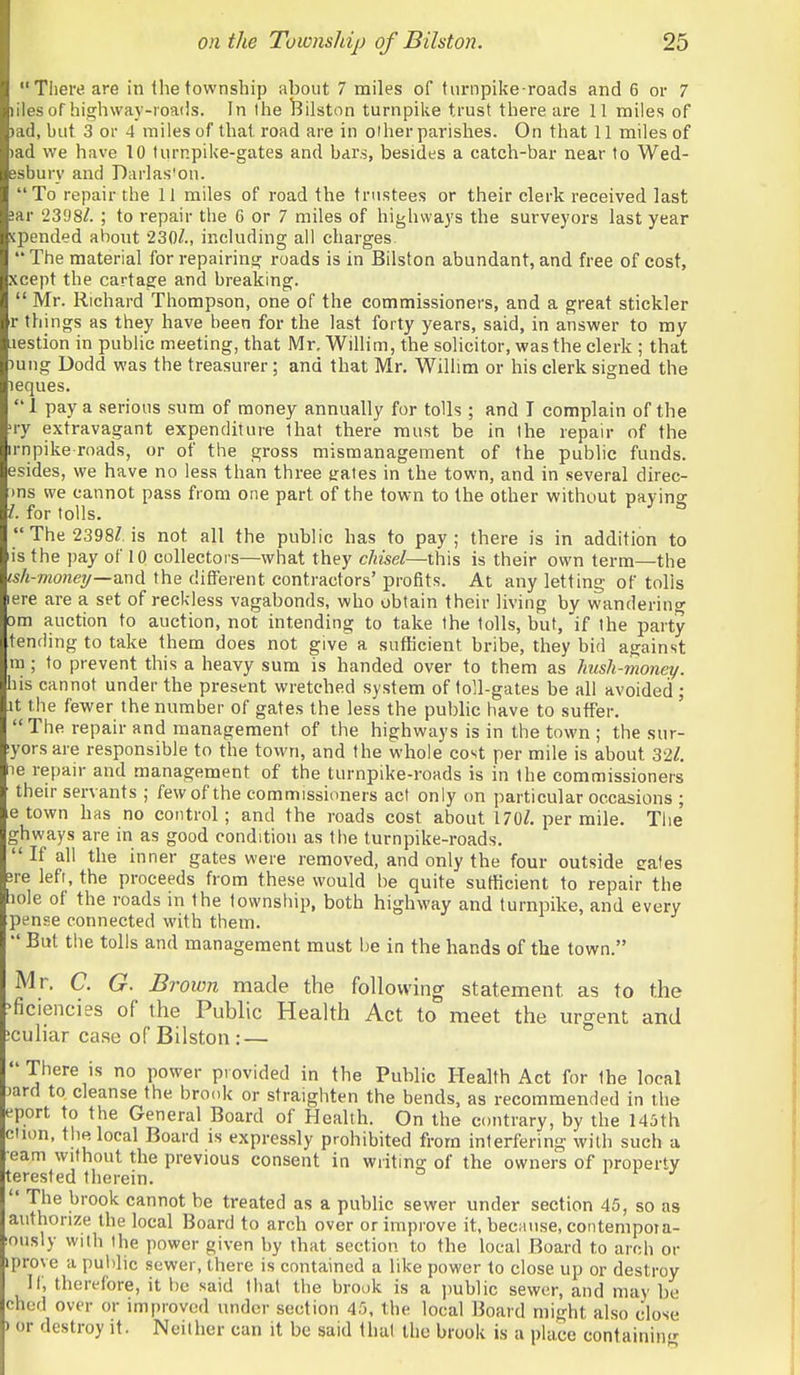 There are in the township about 7 miles of turnpikeToads and 6 or 7 liles of highway-roails. In the ^Jilston turnpike trust there are 11 miles of )ad, but 3 or 4 miles of that road are in olher parishes. On that 11 miles of )ad we have 10 turnpike-gates and bars, besides a catch-bar near to Wed- esbury and Darlas'on. To repair the 11 miles of road the trustees or their clerk received last !ar 2398/. ; to repair the 6 or 7 miles of highways the surveyors last year pended about 230/., including all charges  The material for repairing roads is in Bilston abundant, and free of cost, xcept the cartage and breaking.  Mr. Richard Thompson, one of the commissioners, and a great stickler r things as they have been for the last forty years, said, in answer to my lestion in public meeting, that Mr, Willim, the solicitor, was the clerk ; that )ung Dodd was the treasurer; and that Mr. Willim or his clerk signed the leques. J pay a serious sura of money annually for tolls ; and I complain of the ry extravagant expenditure that there must be in the repair of the rnpike roads, or of the gross mismanagement of the public funds, esides, we have no less than three trates in the town, and in several direc- ms we cannot pass from one part of the town to the other without paying /. for tolls. The 2398/. is not all the public has to pay; there is in addition to is the pay of 10 collectors—what they chisel—this is their own term—the sh-moneij—md. the different contractors' profits. At any letting of tolls ere are a set of reckless vagabonds, who obtain their living by wandering )m auction to auction, not intending to take the tolls, but, if the party tending to take them does not give a sufficient bribe, they bid against ra ; to prevent this a heavy sum is handed over to them as hush-money. his cannot under the present wretched system of toll-gates be all avoided ; It the fewer the number of gates the less the public have to suffer. The repair and management of the highways is in the town ; the sur- yorsare responsible to the town, and the whole cost per mile is about 32/. e repair and management of the turnpike-roads is in the commissioners their servants ; few of the commissioners act only on particular occasions ; e town has no control; and the roads cost about 170/. per mile. The ghways are in as good condition as the turnpike-roads.  If all the inner gates were removed, and only the four outside eales ;re left, the proceeds from these would be quite sufficient to repair the lole of the roads in the township, both highway and turnpike, and every pense connected with them.  But the tolls and management must be in the hands of the town. Mr, C. G. Brown made the following statement as to the ficiencies of the Public Health Act to meet the urgent and culiar case of Bilston: — There is no power provided in the Public Health Act for the local )ard to, cleanse the brook or straighten the bends, as recommended in the eport to the General Board of Health. On the contrary, by the 145th ciion, the local Board is expressly prohibited from interfering with such a earn without the previous consent in writing of the owners of property terested therein. i f J The brook cannot be treated as a public sewer under section 45, so as authorize the local Board to arch over or improve it, because, contempoia- ously with the power given by that section to the local Board to arch or prove a public sewer, there is contained a like power to close up or destroy If, therefore, it be said that the brook is a jmblic sewer, and may be chod over or improved under section 45, the local Board might also close or destroy it. Neither can it be said that iho brook is a place containing
